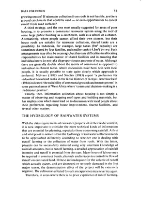 DATA FOR DESIGN                                                           51
growing season?If rainwater collection from roofs is not feasible, are there
ground catchments that could be used - or even opportunities to collect
runoff from road surfaces?
    A third strategy, and the one most usually suggested for areas of poor
housing, is to promote a communal rainwater system using the roof of
some large public building as a catchment, such as a school or a church.
Alternatively, where people cannot afford their own cisterns, but their
house roofs are suitable for rainwater collection, shared tanks are a
possibility. In Indonesia, for example, large tanks (9m3 capacity) are
sometimes shared by four families, and smaller tanks (4.5m3) by two. Such
arrangements may often be necessan, but there are difficulties in allocating
responsibilities for maintenance of shared facilities and in ensuring that
individual users do not take disproportionate amounts of water. Although
there are generally doubts about the merits of communal as opposed to
individual catchment tanks, where discussions have been held with local
people, it is usually possible to state quite clearly which approach is
preferred. Molvaer (1982) and Sinclair (1983) report ‘a preference for
individual household tanks in the Kitui District of Kenya’, whereas Swift
(1984) indicated’thesuitability ofcommunal ground catchment,systems’ in
 some pastoral areas of West Africa where ‘communal decision-making is a
 traditional practice’.
    Clearly, then, information collection about housing is not simply a
 matter of observing and mapping roof types and building materials, but
 has implications which must lead on to discussion with local people about
 their preferences regarding house improvement, shared facilities, and
 several other matters.

THE HYDROLOGY             OF RAINWATER           SYSTEMS

With the data requirements of rainwater projects set in their wider context,
it is now important to consider the more technical kinds of information
that are essential for planning, especially those concerning rainfall. A first
and vital point to notice is that the hydrology of rainwater collection needs
to be approached differently according to whether one is dealing with
runoff farming or the collection of water from roofs. With the latter,
projects can be successfully initiated using very uncertain knowledge of
rainfall amounts, but in runoff farming, a detailed appreciation of rainfall
intensity and runoff is essential from the start. Many hours of labour may
be required to construct bunds, channels and terraces to control the flow of
runoff on cultivated land. It‘ these are inadequate for the volume of runoff
which actually occurs, and are destroyed or seriously damaged in the first
major storm, the demonstration effect of the project will be extremely
negative. The cultivators affected by such an experience may never try again.
   Therefore, in areas where there is no prior experience of runoff farming,
 
