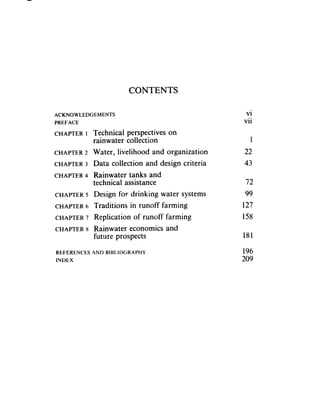 CONTENTS

ACKNOWLEDGEMENTS                                   vi
PREFACE                                           vii
CHAPTER 1 Technical perspectives on
            rainwater collection                    1
CHAPTER 2   Water, livelihood and organization    22.
CHAPTER 3   Data collection and design criteria   43
CHAPTER 4   Rainwater tanks and
            technical assistance                   72
CHAPTER 5   Design for drinking water systems      99
CHAPTER 6   Traditions in runoff farming          127
CHAPTER 7   Replication of runoff farming         158
CHAPTER 8   Rainwater economics and
            future prospects                      181

REFERENCES AND BIBLIOGRAPHY                       196
INDEX                                             209
 