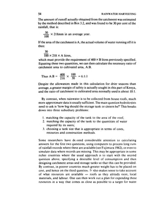 54                                                RAINWATER     HARVESTING

The amount of runoff actually obtained from the catchment was estimated
by the method described in Box 3.2, and was found to be 30 per cent of the
rainfall, that is:
      30   X   218mm in an average year.
     100
If the area of the catchment is A, the actual volume of water running offit is
then:
     30
    100 X 218 X A litres,
which must provide the requirement of 400 X B litres previously specified.
Equating these two quantities, we can then calculate the necessaryratio of
catchment area to cultivated area, A:B.

             400   100
  Thus A:B = 218 x 3. = 6.1:1

Despite the allowances made in this calculation for drier seasons than
average, a greater margin of safety is actually sought in this part of Kenya,
and the ratio of catchment to cultivated area normally used is about 10:1,

  By contrast, when rainwater is to be collected from house roofs, much
more approximate data is usually sufficient. The main question hydrologists
need to ask is ‘how big should the storage tank or cistern be?’ This breaks
down into three subsidiary problems:

     1. matching the capacity of the tank to the area of the roof;
     2. matching the capacity of the tank to the quantities of water
        required by its users;
     3. choosing a tank size that is appropriate in terms of costs,
        resources and construction methods.

Some researchers have de loted considerable attention to calculating
answers for the first two questions, using computers to process long runs
of rainfall records where these are available (seeFujimura 1982) or even to
simulate data where records are missing. This may be appropriate in some
richer countries where the usual approach is to start with the second
question above, specifying a desirable level of consumption and then
designing catchment areas and storage tanks so that this can be provided.
By contrast, in poorer countries much greater weight has to be placed on
cost, and hence on the third question. It also makes senseto take account
of what resources are available - roofs as they already exist, local
materials, and labour. One can then work out a plan for expending these
resources in a way that comes as close as possible to a target for water
 