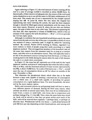 DATA FOR DESIGN                                                               57
    Again referring to Figure 3.2, the total amount of water running off the
roof in a year of average rainfall is recorded as about 40,000 litres. So
theoretically, if their cistern is of adequate size, the owners of the roof could
ration themselves so as to use all this water in 365 daily withdrawals of 112
litres each. This steady rate of use is represented by the straight upward
sloping line AB. At point B, where this line meets the stepped line
representing rain water entering the system, the tank has been emptied,
though it should be filled again almost immediately with the onset of the
new rainy season. However, at point X, where the two lines are farthest
apart, the tank is fuller than at any other time. The distance separating the
two lines, XY, then represents a volume of 20,000 litres, which is thus an
estimate of the capacity the tank should have - 20 m3 - if it is to provide
the 112 fitre daily ration.
    Although it is unlikely that any household would draw exactly the same
ration from the tank on every day of the year, it is possible to think of this as
one method of using a rainwater tank. It might be called the ‘rationing
method’. By contrast, Parker (1973) working in Ghana, regarded it as
more realistic to think of people using their tanks according to a ‘rapid
depletion method’. This envisaged that members of the household take all
the water they require from the rainwater tank for as long as it contains
water, and then turn to an alternative source. They will especially tend to
do this if the alternative source is a long way from the house, or if they are
working hard in the fields during the season when the tank is full, because
the tank is so much more convenient.
    In Figure 3.2, the steep line AC represents use of the tank by the ‘rapid
depletion’ method, with point C indicating the date when the tank is empty.
This is in May, and the maximum amount of water stored, represented by
hne PQ, is about 15,000litres. So a tank ofthis latter size - 1Sm3- would
meet the rate of consumption shown as AC for about six months in the
year: November to May.
    This illustrates the paradoxical choice which often has to be made
between a kurgr tank capable of meeting a rationed rate of consumption
over a whole year, or a smnll tank capable of providing for greater
consumption on a rapid depletion basis. For most households, the latter
will be the more realistic option.
    Hafirs and excavated cisterns on arid grazing lands will have to meet a
very different pattern of demand. During the brief rainy season, when
animals can drink at natural water holes, there may be no withdrawals of
water from a cistern or small haflr, only losses due to evaporation and
perhaps leakage (Fig. 3.3, line AB). Then, when the water holes have dried
up, herds will be moved so that they can graze within each reach of the
hafir, and will be watered there regularly --perhaps daily, or perhaps on
alternate days. Withdrawals ~111 very heavy - cattle drink between 20
                                       be
and 100 litres per day depending on their breed and size, and varying with
 