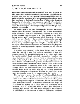DATA   FOR DESIGN                                                          59
TANK     CAPACITIES        IN PRACTICE

Reverting to the question of how large household water tanks should be, we
have seen that it is unrealistic to assumethat people will ration themselves
precisely when using rainwater. However, lessons can still be learned by
gathering together some of the varied recommendations for tank sizeswhich
have been based on the idea of rationing. Thus in Table 3.2, the data given
by a number of authors have been recalculated to provide information in a
standard format relevant to roofs of revatively small houses, 30m2 in
extent. Where the original authors emphasize figures for much larger roofs,
these are also included.
   Not all the figures in this table are comparable. Differing methods of
calculation (or estimation) have been used, and differing assumptions
about runoff coefficients. More fundamentally, divergent views about how
reliable rainwater systems should be are incorporated in the figures.
Several authors specify conditions under which the system will operate
with 95 per cent reliability - that is, with the tank containing water and
maintaining the daily ration for 95 per cent of the time, but with supply
failures during drought leaving the tank empty for 5 per cent of the time. As
the figures for Botswana and Java show, recommendations may be greatly
modified if altered requirements regarding reliability are fed into the
calculation.
   A surprising feature ofI able 3.2 is that despite the large variations which
might be expected to arise from different assumptions of this sort,
recommendations for tank capacities mostly lie in a rather small range
between 3m’ and 8m’. This is particularly remarkable in view of the wide
range of climatic conditions represented. However, information from Java
indicates that, in high-rainfall regions, authors may be suggesting smaller
tanks than are feasible because they assume that households will restrict
themselves to a rather limited daily ration. So even if local rainfall could
provide a larger ration - say 60 litres per day in Java -tank capacities are
specified for half this, presumably because that is consistent with a tank
capacity which people can afford. Only for the two most prosperous
countries represented, Australia and Bermuda, are significantly larger
tanks recommended wirh a view to maximizing the daily ration.
    This may seem to confirm the unreality of sophisticated hydrological
calculations. Not only is the idea of a strict daily ration at variance with
normal human behaviaur, but many calculations are not entirely objective
- they incorporate assumptions about how big the daily ration should be
based on economic criteria. Observations of how much water people use
 for drinking and cooking can, of course. provide a rough guide, and a
 ration of 5 litres per person daily seems to accord with conditions in
 Indonesia (Kerkvoordcn 1982) With typical families of between four and
 six individuals, it is thus tempting to design for 30 litres per household
 