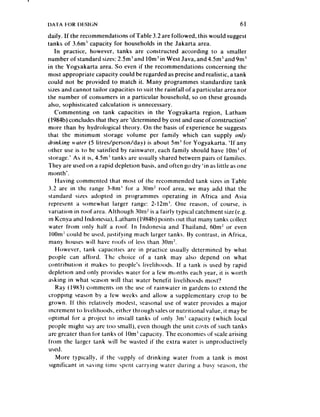 daily. If the recommendations ofTable 3.2 are followed, this would suggest
tanks of 3.6m’ capacity for households in the Jakarta area.
    In practice, however. tanks are constructed according to a smaller
number of standard sizes:2.5m’ and 10m’ in West Java, and 4.5m’ and 9m’
in the Yogyakarta area. So even if the recommendations concerning the
most appropriate capacity could be regarded as precise and realistic, a tank
could not be provided to match it. Many programmes standardize tank
sizesand cannot tailor capacities to suit the rainfall ofa particular area nor
the number of consumers in a particular household, so on these grounds
also, sophisticated calculation is unnecessary.
    Commenting on tank capacities in the Yogyakarta region, Latham
( 1984b)concludes that they are ‘determined by cost and easeofconstruction’
more than by hydrological theory. On the basis of experience he suggests
that the minimum storage volume per family which can supply only
clrinkinsg ,r’ar~r (5 litres/person/day) is about Sm’ for Yogyakarta. ‘If any
other use is to be satisfied by rainwa!er, each family should have IOm3 ot
storage.’ As it is, 4.5m’ tanks are usually shared between pairs of families.
They are used on a rapid depletion basis, and often go dry ‘in as little as one
month’.
    Having commented that most of the recommended tank sizes in Table
3.2 are in the range 3-8m’ for a 30m? roof area, we may add that the
standard sizes adopted in programmes operating in Africa and Asia
 represent a somewhat larger range: 2- I2m’. One reason, of course, is
variation in roofarca. Although 3Orn~ a fairly typical catchment size(e.g.
                                          is
 in Kenya and Indonesia), Latham (1984b) points out that many tanks collect
 water from only half a roof. In Indonesia and Thailand, horn2 or even
 IOOm could be used, justifying much larger tanks. By contrast, in Africa,
 many houses will have roofs of less than 3Om?.
    However, tank capacities are in practice usually determined by what
 people can afford. The choice of a tank may also depend on what
contribution it makes to people’s livelihoods. If a tank is used by rapid
depletion and only provides water for a few mcjnths each year, it is worth
asking in what season will that water benefit livelihoods most’?
    Ray (1983) comments on the use of rainwater in gardens to extend the
cropping season by a tiw weeks and allow a supplementary crop to be
grown. If this relatively modest, seasonal use of water provides a ma.jor
 increment to livelihoods, either through salesor nutritional value, it may be
optimal for iI project to install tanks of only 3m’ capacity (which local
people might say are too small), even though the unit costs of such tanks
are greater than for tanks of 1Om’capacity. The economies of scale arising
from the larger tank will he wasted if the extra water is unproductively
 used.
     IMore typically, if the supply of drinking water from a tank is most
 significant in saving time spent carrying water during a busy season. the
 