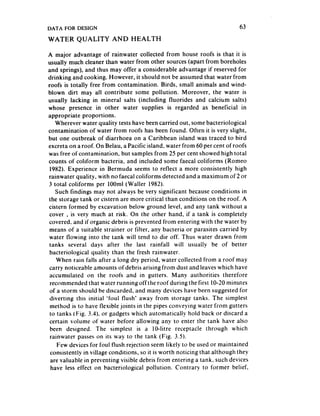 DATA FOR DESIGN                                                            63
WATER      QUALITY       AND HEALTH

A major advantage of rainwater collected from house roofs is that it is
usually much cleaner than water from other sources (apart from boreholes
and springs), and thus may offer a considerable advantage if reserved for
drinking and cooking. However, it should not be assumed that water from
roofs is totally free from contamination. Birds, small animals and wind-
blown dirt may all contribute some pollution. Moreover, the water is
usually lacking in mineral salts (including fluorides and calcium salts)
whose presence in other water supplies is regarded as beneficial in
appropriate proportions.
   Wherever water quality tests have been carried out, some bacteriological
contamination of water from roofs has been found. Often it is very slight,
but one outbreak of diarrhoea on a Caribbean island was traced to bird
excreta on a roof. On Belau, a Pacific island, water from 60 per cent of roofs
was free of contamination, but samples from 25 per cent showed high total
counts of coliform bacteria, and included some faecal coliforms (Romeo
 1982). Experience in Bermuda seems to reflect a more consistently high
rainwater quality, with no faecal coliforms detected and a maximum of 2 or
3 total coliforms per IOOml (Waller 1982).
   Such findings may not always be very significant becauseconditions in
the storage tank or cistern are more critical than conditions on the roof. A
cistern formed by excavation below ground level, and any tank without a
 cover . is very much at risk. On the other hand, if a tank is completely
 covered, and if organic debris is prevented from entering with the water by
 means of a suitable strainer or filter, any bacteria or parasites carried by
 water flowing into the tank will tend to die off. Thus water drawn from
 tanks several days after the last rainfall will usually be of better
 bacteriological quality than the fresh rainwater.
    When rain falls after a long dry period, water collected from a roof may
 carry noticeable amounts of debris arising from dust and leaveswhich have
 accumulated on the roofs and in gutters. Many authorities therefore
 recommended that water running off the roof during the first IO-20 minutes
 of a storm should be discarded, and many devices have been suggested for
 diverting this initial ‘foul flush’ away from storage tanks. The simplest
 method is to have flexible joints in the pipes conveying water from gutters
 to tanks 1Fig. 3.4). or gadgets which automatically hold back or discard a
 certain volume of water before allowing any to enter the tank have also
 been designed. The simplest is a IO-litre receptacle through which
 rainwater passeson its way to the tank (Fig. 3.5).
    Few devices for foul flush rejection seem likely to be used or maintained
 consistently in village conditions, so it is worth noticing that although they
 are valuable in preventing visible debris from entering a tank, such devices
 have less effect on bacteriological pollution. Contrary to former belief,
 