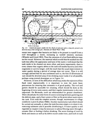 64                                                       RAINWATER      HARVESTING




        brick or tale dram
Fig. 3.4 Jointed downpipes mabk the-firs1 $ksh qf rainwater ajier a long drJ pwiod to be
diverted away from storage jars. (Institute for Rural Water 1982)
recent tests suggest that bacteria are likely to be present in runoff from a
roof throughout a storm, increasing as rainfall intensity increases
(Wheeler and Lloyd 1983). Thus the omission of a foul flush deflector may
not be crucial. However, the material which would then be washed into the
tank may affect the appearance and taste of the water; it will mean that the
tank needs to be cleaned out more often; and more importantly, there is
every chance that organic debris in the tank will enable bacteria and other
organisms to survive longer, with the result that the usual improvement in
 water quality during a period of storage does not occur. Thus it is still
strongly advised that for any catchment surface, the first 15-20 minutes of
 rain should be diverted away from drinking water tanks if at all possible,
perhaps using jointed downpipes as in Figure 3.4.
    However, in view of the difficulties which may make the rejection of first
flush water impracticable. it is important to note the more basic
precautions for ensuring that rainwater is of good quality. The roof and
gutters should be accessible for cleaning, which should be done at the
beginning of every rainy season, and their regular maintenance is also very
important. On Bermuda, roofs are whitewashed for greater cleanliness.
There should also be some form of coarse screening between guttering and
the delivery pipe, and a finer screen or filter at the point where water enters
the tank. Even with the simplest screens, though, maintenance in village
conditions is poor (Latham 1984b).Another maintenance task which should
be carried out annually or when the tank becomes empty is to clean it out,
removing sediments and if possible disinfecting it. If water quality is still
regarded as suspect it may be necessaryto advise filtering water through a
ceramic filter or boiling it before drinking. The worst fouling of roofs by
birds and insects as we!! as by debris occurs under trees, and roofs in such
 