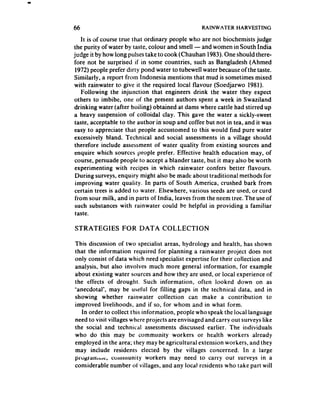 66                                                RAINWATER     HARVESTING

    It is of course true that ordinary people who are not biochemists judge
the purity of water by taste, colour and smell - and women in South India
judge it by how long pulsestake to cook (Chauhan 1983).One should there-
fore not be surprised if in some countries, such as Bangladesh (Ahmed
 1972) people prefer dirty pond water to tubewell water becauseof the taste.
Similarly, a report from Indonesia mentions that mud is sometimes mixed
 with rainwater to give it the required local flavour (Soedjarwo 1981).
    Following the injunction that engineers drink the water they expect
 others to imbibe, one of the present authors spent a week in Swaziland
 drinking water (after boiling) obtained at dams where cattle had stirred up
 a heavy suspension of colloidal clay. This gave the water a sickly-sweet
 taste, acceptable to the author in soup and coffee but not in tea, and it was
 easy to appreciate that people accustomed to this would find pure water
 excessively bland. TecIInica! and social assessmentsin a village should
 therefore include assessmentof water quality from existing sources and
 enquire which sources people prefer. Effective health education may, of
 course, persuade people to accept a blander taste, but it may also be worth
 experimenting with recipes in which rainwater confers better flavours.
 During surveys, enquiry might also be made about traditiona! methods for
 improving water quality. In parts of South America, crushed bark from
 certain trees is added to water. Elsewhere, various seedsare used, or curd
 from sour milk, and in parts of India, leaves from the neem tree. The useof
 such substances with rainwater could be helpful in providing a familiar
 taste.

STRATEGIES         FOR DATA       COLLECTION

This discussion of two specialist areas, hydrology and health, has shown
that the information required for planning a rainwater project does not
only consist of data which need specialist expertise for their collection and
analysis, but also involves much more general information, for example
about existing water sources and how they are used, or local experience of
the effects of drought. Such information, often looked down on as
‘anecdotal’, may be useful for filling gaps in the technical data, and in
showing whether rainwater collection can make a contribution to
improved livelihoods, and if so, for whom and in what form.
    In order to collect this information, people who speak the local language
need to visit villages where projects are envisaged and carry out surveys like
the social and technical assessmentsdiscussed earlier. The individuals
who do this may be community workers or health workers already
employed in the area; they may be agricultural extension worhers, and they
may include residents elected by the villages concerned. In a large
pfcigi%lfihc,   community workers may need to carry out surveys in a
considerable number of villages, and any local residents who take part will
 