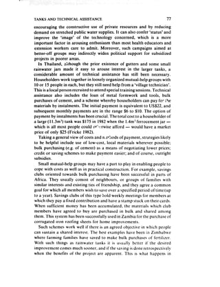 TANKS AND TECHNICAL      ASSISTANCE                                        77
encouraging the constructive use of private resources and by reducing
demand on stretched public water supplies. It can also confer ‘status’ and
improve the ‘image’ of the technology concerned, which is a more
important factor in arousing enthusiasm than most health educators and
extension workers care to admit. Moreover, such campaigns aimed at
better-off groups may indirectly widen political support for subsidized
projects in poorer areas.
   In Thailand, although the prior existence of gutters and some small
rainwater jars made it easy to arouse interest in the larger tanks, a
considerable amount of technical assistance has still been necessary.
Householders work together in loosely organized mutual-help groups with
10 or 15 people in each, but they still need help from a ‘village technician’.
This is a local person recruited to attend special training sessions.Technical
assistance also includes the loan of metal formwork and tools, bulk
purchases of cement, and a scheme whereby householders can pay foe ihe
materials by instalments. The initial payment is equivalent to US$22, and
subsequent monthly payments are in the range $6 to $10. The option of
payment by instalments has been crucial. The total cost to a householder of
a large (1 l.3m3) tank was $175 in 1982 when the l.4m3 ferrocement jar -
which is all most people could o!:!*:rwise afford - would have a market
price of only $25 (Fricke 1982).
   Taking a general view of costs and n.etllods of payment, strategies likely
to be helpful include use of low-cost, local materials wherever possible;
bulk purchasing (e.g. of cement) as a means of negotiating lower prices;
credit or saving schemesto make payment easier; and of course, outright
subsidies.
   Small mutual-help groups may have a part to play in enabling people to
cope with costs as well as in practical construction. For example, savings
clubs oriented towards bulk purchasing have been successful in parts of
Africa. They usu:rlly consist of neighbours, or groups of families with
similar interests and existing ties of friendship, and they agree a common
goal for which all members wish to saveover a specified period of time (up
to a year). Savings clubs of this type hold weekly meetings for members at
which they pay a fixed contribution and have a stamp stuck on their cards.
When sufficient money has been accumulated, the materials which club
members have agreed to buy are purchased in bulk and shared among
them. This system has been successfully used in Zambia for the purchase of
corrugated iron roofing sheets for home improvements.
   Such schemes work well if there is an agreed objective in which people
can sustain a shared interest. The best examples have been in Zimbabwe
where farming families have saved to make bulk purchases of fertilizer.
With such things as rainwater tanks it is usually better it’ the desired
improvement comes much sooner, and if the saving is done retrospectitvely
when the benefits of the project are apparent. This is what happens in
 