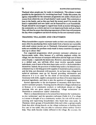 78                                                RAINWATER     HARVESTING

Thailand when people pay for tanks in instalments. The scheme is made
possible by the opera.tion of a ‘revolving loan fund’. Under this system, the
agency responsible for the rainwater programme sets aside a fixed sum of
money from which the cost of each family’s tank is paid. This constitutes a
loan to the family, and as they pay back the money mom3 by month, the
fund is replenished and new tanks can be financed for oiiler households.
People should be encouraged to regard loan funds as money belonging to
the community as a whole and not to an impersonal body such as a bank.
They will then be aware that delaying repayment of their loan will postpone
the day when a neighbour can borrow money for his own rainwater system.

‘I-RAINING     VILLAGERS        AND CRAFTSMEN

When householders acquire rainwater tanks on their own initiative, this is
most often by purchasing them ready-made from a factory (as is possible
with small cement mortar jars in Thailand). Galvanized corrugated iron
tanks are available for purchase ready-made in many countries in a range of
sizes up to about 10m3.
    Few organized programmes which promote rainwater collection usr:
factory-made tanks, often because of a self-help emphasis within the
village, but also becauseof transport difficulties and the high cost of these
sorts of tanks -especially the metal ones. However, since tank construction
is a skilled task, any self-help effort must involve specially trained
individuals, even if most of the more basic tasks dre lcfi it; the householders
themselves, Indeed, the provision of skilled help needsto be linked in a co-
ordinated way to the help given with supplies of materials (such as cement),
and the help, just discussed, with payment. As we have seen, village-level
technical assistance must go far beyond providing information and
education if it is to cater for the needs of low-income communities.
Assistance with skills, supplies andpaymenr are three of its most important
practical ingredients, and there is also the question of organization.
    Several approaches to the dev4opment of necessary skills have been
used in rainwater projects. Training may be offered to village craftsmen (as
in Kenya), or to community workers or individuals chosen at village
meetings who are given special training as ‘village technicians* (in
Thailand) or construction ‘cadres’ (Indonesia).
    There is a sharp distinction to be noticed here between the ‘community-
worker technicians and the specialist craftsman (Table 4.1). If a village
tccllnician is thought of as a community worker, his role will be seen as
 assisting and supervising householders who build their own tanks. In
Thailand, where groups of householders help each other, a group usually
finds that after relying heavily on the village technician in building their
firsi one or two tanks, they are able to construct others withou! furthx
help. Thus skills become widely diffused in the village. By cc;trast, the
 