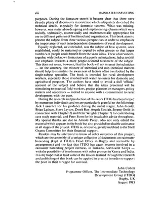 . ..
Vlll                                              RAINWATER     HARVESTING

purposes. During the literature search it became clear that there were
already plenty of documents in existence which adequately described the
technical details, especially for domestic systems. What was missing,
however, was material on designing and implementing schemeswhich were
socially, technically, econor.lically and environmenta!ly appropriate for
use in different patterns of livelihood and organization. This book aims to
present the subject from these various perspectives in order to emphasize
the importance of such interdependent dimensions of rural development.
    Equally neglected, we concluded, was the subject of how systems, once
established, could be sustained or copied by other groups so that larger
r,umbers of people could benefit from the same ideas. These observations,
together with the known limitations of a purely technical text, led us to shift
our emphasis towards a more people-oriented treatment of the subject.
This does not mean, however, that this book will not interest the technician
- on the contrary, the mixture of technical and non-technical matters
should help to stimulate the awareness of factors often overlooked by the
single-subject specialist. The book is intended for rural development
workers, especially those involved with water resources for domestic and
agricultural purposes. The authors have tried to avoid a dull ‘official’
account of the subject and believe that the ideas presented will be
stimulating to practical field-workers, project planners or managers, policy
makers and academics - indeed to anyone with a commitment to rural
development with the poor.
    During the research and production of this work ITDG has been helped
 by numerous individuals and we are particularly grateful to the following:
Jack Lawrence for his guidance during the initial stages; John Gould,
 Brian Latham, Steve Layton, Derek Ray, Angela Sinclair, Jeremy Swift (in
 connection with Chapter 2) and Peter Wright (Chapter 7) for contributing
 case study material; and Peter Stern for his invaluable advice throughout.
 My special thanks are due to Arnold Pacey, who not only edited the
 material which appears in the book but also provided invaluable assistance
 at all stagesof the project. ITDG is, of course, greatly indebted to the Shell
 Grants Committee for their financial support.
    Readers may be interested to know of other outcomes of this project,
 which are the assembly of a unique collection of documents on rainwater
harvesting (kept at 1TDG’s Head Office in Rugby and accessible by
 arrangement) and the fact that ITDG has again become involved in a
 rainwater harvesting project overseas, in Turkana. north-west Kenya -
 with the possibility of involvement with other projects in Kenyaand India.
 It is my hope that at least some of the lessons learned through the research
 and publishing of this book can be applied in practice in order to support
 the poor in their struggle for survival.
                                                           John Cotlett
                        Programme Officer. The intermediate Technology
                                           Development Group (ITDG)
                                                             Rugby, UK
                                                            August 1985
 