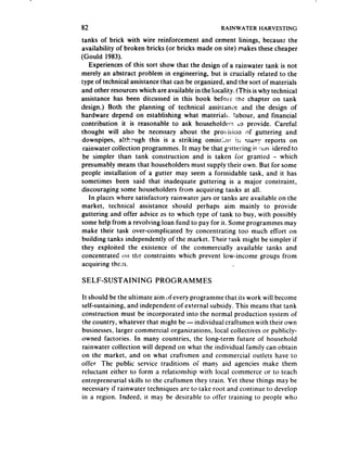 82                                                RAINWATER     HARVESTING

tanks of brick with wire reinforcement and cement linings, becauss the
availability of broken bricks (or bricks made on site} makes these cheaper
(Gould 1983).
   Experiences of this sort show that the design of a rainwater tank is not
merely an abstract problem in engineering, but is crucially related to the
type of technical assistancethat can be organized, and the sort of materials
and other resourceswhich are available in the locality. !This is why technical
assistance has been discussed in this book beforr the chapter on tank
design.) Both the planning of technical assistance and the design of
hardware depend on establishing what materi,alh- Iabour, and financial
contribution it is reasonable to ask householder!: 6,~ provide. Careful
thought will also be necessary about the provision of guttering and
downpipes, a!t!z:ugh this is a striking omissLn i:i FM~;T reports on
 rainwater collection programmes. It may be that glittering is WJI -idered to
 be simpler than tank construction and is taken for granted - which
presumably means that householders must supply their own. But for some
people installation of a gutter may seem a formidable task, and it has
sometimes been said that inadequate guttering is a major constraint,
discouraging some householders from acquiring tanks at all.
   In places where satisfactory rainwater jars or tanks are available on the
market, technical assistance should perhaps aim mainly to provide
guttering and offer advice 2s to which type of tank to buy, with possibly
some help from a revolving loan fund to pay for it. Some programmes may
make their task over-complicated by concentrating too much effort on
building tanks independently of the market. Their task might be simpler if
they exploited the existence of the commercially available tanks and
concentrated OII the constraints which prevent low-,income groups from
acquiring the&n

SELF-SUSTAINING           PROGRAMMES

It should be the ultimate aim cjfevery programme that its work will become
self-sustaining, and independent of external subsidy. This means that tank
construction must be incorporated into the normal production system of
the country, whatever that might be - individual craftsmen with their own
businesses,larger commercial organizations, local collectives or publicly-
owned factories. In many countries, the long-term future of household
rainwater collection will depend on what the individual family can obtain
on the market, and on what craftsmen and commercial outlets have to
offer The public service traditions of man! aid agencies make them
reluctant either to form a relationship with local commerce or to teach
entrepreneurial skills to the craftsmen they train. Yet these things may be
necessaryif rainwater techniques are to take root and continue to develop
in a region. Indeed, it may be desirable to offer training to people who
 
