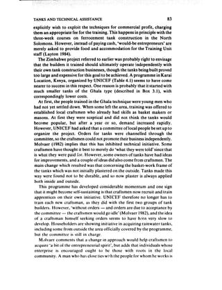 TANKS AND TECHNICAL       ASSISTANCE                                       83
explicitly wish to exploit the techniques for commercial profit, charging
them an appropriate fee for the training. This happens in principle with the
three-week courses on ferrocement tank construction in the North
Solomons. However, instead of paying cash, ‘would-be entrepreneurs* are
merely asked to provide food and accommodation for the Training Unit
staff (Layton 1984).
    The Zimbabwe project referred to earlier was probably right to envisage
that the builders it trained should ultimately operate independently with
their own tank construction businesses,though the tanks being built proved
too large and expensivefor this goal to be achieved. A programme in Karai
Location, Kenya, organized by UNICEF (Table 4.1) seems to have come
nearer to successin this respect. One reason is probably that it started with
much smaller tanks of the Ghala type (described in Box 3.1), with
correspondingly lower costs.
    At first, the people trained in the Ghala technique were young men who
had not yet settled down. When some left the area, training was offered to
established local craftsmen who already had skills as basket makers or
 masons. At first they were sceptical and did not think the tanks would
 become popular, but after a year or so, demand increased rapidly.
 However, UNICEF had asked that a committee of local people beset up to
organize the project. Orders for tanks were channelled through the
 committee, so the craftsmen could not promote their businessindependently.
 Molvaer (1982) implies that this has inhibited technical initiative. Some
 craftsmen have thought it best to merely do ‘what they were told’ since that
 is what they were paid for. However, some owners of tanks have had ideas
 for improvements, and a couple of ideas did also come from craftsmen. The
 main change which resulted was that concerning the basket-work frame of
 the tanks which was not initially plastered on the outside. Tanks made this
 way were found not to be durable, and so now plaster is always applied
 both inside and outside.
    This programme has developed considerable momentum and one sign
 that it might become self-sustaining is that craftsmen now recruit and train
 apprentices on their own initiative. UNICEF therefore no longer has to
 train each new craftsman, as they did with the first two groups of tank
 builders. However, ‘without orders - and orders are due to acceptance by
 the committee - the craftsmen would go idle’ (Molvaer 1982),and the idea
 of a craftsman himself seeking orders seems to have been very slow to
 develop. Householders are showing initiative in acquiring rainwater tanks,
 including some from outside the area officially covered by the programme,
 but the committee is still in charge.
    MAvaer comments that a change in approach would help craftsmen to
 acquire ‘a bit of the entrepreneurial spirit’, but adds that individuals whose
 enterprise is encouraged ought to be those with roots in the local
 community. A man who has close ties with the people for whom he works is
 