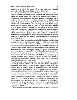 TANKS AND TECHNICAL       ASSISTANCE                                        85
organization in which the mutual-help groups it supports eventually
assume control and manage the parent body themselves.
   One function of the parent organization will be to sustain technical assis-
tance activities so that the replication of rainwater tanks continues. However,
it must also support villages which have already built rainwater tanks but are
encountering problems in their operation. An indication of what may be
needed in this respect can be seen from the activities of the Indonesian
agency Yayasan Dian Desa (YDD). Its routine technical assistance
activities are summarized in Table 4.1. They centre on the training of
village construction supervisors or ‘cadres’ to assist in building tanks and
to act as contact persons. Some cadresare paid for special tasks but most of
their work is voluntary. Materials and transport for tank building are
supplied and subsidized by YDD, who also send a staff member to villages
where construction is beginning. Even when tanks are completed, staff
members visit villages regularly, keeping in contact with cadres, monitoring
operation of the tanks, and checking whether rainwater is providing the
expected benefits.
    An exampie of the problems discussedby Y DD staff during their village
visits, is the COSL the ferrocement tanks - which has been a major
                      of
constraint, as in Zimbabwe. Kaufman (1983) records a discussion about
this which took place in a village during 1979. A village headman made the
comment that when the reinforcing bars and wires for a ferrocement tank
were assembled, they ‘resembled his cassavastorage bin, except of course
this his storage bin was made of woven bamboo’. He wondered whether it
would be possible to replace some of the metal reinforcment in the tanks
with bamboo. The local cadre then remarked that ‘in constructing pit
latrines, he often used a cylindrical woven bamboo liner, which he
plastered with cement. Such a cylinder could conceivably be built above
ground and function as a water tank’.
   Kaufman notes that this conversation saw the birth of ‘a new hybrid
technology: bambc>o-cement’.YDD staff who were present were quick to
experiment with bamboo in the manner suggested, and made rapid
progress with the design of a small (4.5m’) ‘single-family’ tank which has
since been built in large numbers (Fig. 4.3) It costs considerably less than a
ferrocement tank of the same size, but its durability has beendisappointing
because the smallest accident or defect in the cement plaster can lead to
rapid decay of the bamboo which is exposed. Initially. however, bamboo-
cement seemed a real break-through. Trained cadres were often the chief
means by which villagers learned the merhod of construction and
sometimes one cadre would train another (Kaufman 1983). Although this
points to a self-sustaining pattern of development, it seemsunlikely that
volunteer cadres could, or would, function successfully for long without
support from YDD.
   The continued contact of YDD with villages also led to recognition that
 
