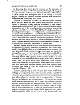TANKS AND TECHNICAL       ASSISTANCE                                        89

     In discussing these issues, general comment on the desirability of
‘participation’ has been avoided becauseof the often misplaced ideological
connotations of this over-used word. The casestudies have indicated ways
in which villagers have participated more or less actively in rainwater
projects, although the technical assistance provided from outside their
communities has usually been more crucial.
     ‘Dialogue’ or ‘partnership’ (Drucker 1985) are other equally over-used
words, but ones which may have a rather more important meaning to
convey. In Indonesia, we have seen that an exchange of ideas between
vili;gers and professional staff led to the invention of bamboo-cement
construction, and in Kenva, exchanges between craftsmen were seen as
offering potential for inno; .:t:;on. When YDD staff in Indonesia observed
 how villagers were using ra!:,; =iLz: and planned an educational programme
to improve water managemen!., !7;’ was dialogue of another kind. It was a
 responseto what people were doing rather than what they were saying, and
 it led to innovation in the ‘software* element of the programme. To install
 hardware and then not to monitor its utilization and performance is to
 ignore a dialogue which could lead either to improvements in hardware, or
to recognition of unforeseen maintenance or training needs.
     innovative diaiogue and partnership is necessary at every stage in the
 development of a rainwater programme (or indeed any other kind of water
 supply). It should begin whenever an outside agency arrives in an area with
 new ideas, and should continue through construction and monitoring
 until, perhaps many years later, some of the original ideas in modified form
 have become part of the local culture and are being implemented in a self-
 sustaining manner. The beginning of the dialogue might be a social
 assessmentin which it emerges that local people have a view of their most
 urgent needs and goals which differs significantly from outsiders’
 expectations. In a survey in Guinea-Bissau, villagers were found to identify
 their most urgent needs with food supplies. Asked about improved water
 provision, they spoke of water for rice-growing and for irrigating
 vegetables (Chauhan 1983).
      A project which sets out to build rainwater tanks cannot usually be so
  responsive to local needs that it can divert its energies to irrigating
  ricefields. It should not, however, insist that rainwater be used only for
 drinking if the people feel their greatest need is water for a small vegetable
  plot. Where people use rainwater tanks in unexpected ways, it is nearly
 always a mistake to see this as simply ‘misuse’. The villagers may well be
  bad at managing water resources, but an agency which is open to dialogue
 will also wish to consider that apparent misuse is really a reflection of
 some unmet, unarticulated need. Rather than misusing tanks, the people
 may be innovating intelligently to cope with the unrecognized need. The
 biggest exceptions to this may concern health aspects of water quality
 and contamination which are not obvious to the layman, and where
 