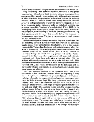 90                                               RAINWATER    HARVESTING

‘misuse’ may we! reflect a requirement for information and ‘education’.
   Very occasionally a new technique will be so well suited to what people
want, and so well marketed, that it seems to catch on overnight without
adaptation. More usually, however, innovative dialogue is a slow process
in which hardwtire and patterns of maintenance and use are gradually
modified. Even in Thailand, where small pottery rainwater jars were
already in widespread use and people were receptive to suggestions about
larger containers, quite a number of tanks had to be built before the new
technique crossed the ‘threshold of popularization’ (Fricke 1982). In the
Kenya programme aheady quoted, only a few people, mostly from better-
off households, took advantage of the water jars being offered when they
first appeared, and it was twelve months before the threshold of
popularization was crossed. Yet these are programmes in which progress
has been unusually good.
    Innovative dialogue rec.uirespatience and a long-term commitment. It is
 not something to which experts flown in from overseas can contribute
greatly during brief consultancies. Significantly, two of the agencies
 represented in Table 4.1 are local ones with roots in the areas where they
 work; in addition the Zimbabwe programme has been experimenting with
 rainwater collection for around fifteen years. It is not unusual for
 innovative dialogue to extend over long periods such as this. Another
 example is in Botswana, where experiments with excavated rainwater
 catchment tanks have been undertaken at intervals since 1966, but
 without widespread construction of such tanks until the early 1980s.
 Slow progress has been attributed to an initial lack of government support
 (Gibberd 1981), but radical modifications of the technique and the
 purposes for which it was used also seem significant in securing its recent
 more widespread adoption.
    The chief technical problem in the Botswana work was to line
 excavations so that the stored rainwater would not seep away. Linings
 made of butyl rubber and PVC sheeting were tried (Gibberd 1969). but the
 technique selected for development in the early projects was one previously
 tested in Sudan (Ionides 1966). The basic components were polythene
 sheeting, mud, and a specially-made building block referred to as a
 ‘sausage*.The latter was a short length of ‘lay-flat’ polythene tube tied at
 the ends and filled with a sand and cement mix. The sausageswere laid
 without mortar before the mix set, with 20cm lengths of gauge 8 wire
 pushed through to hold them together (Fig. 4.4). Being enclosed by
 polythene, the mix did not dry out quickly, (a perennial problem with the
 use of mortar in hot climates) and the cement was able to cure
 fully, achieving high strength with a very lean mixture of 13 parts of
 sand to 1 part cement. The sausages  were laid after the excavation intended
 for water storage had been lined with two or more alternate layers of
 polythene sheeting and mud. The function of the sausageswas to support
 