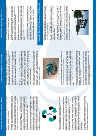 Rainwater Harvesting Systems : Why?                                 Water Consumption: How Much?                                         Rainwater Harvesting: What is it?

Water is a valuable, precious natural resource, which            The “average” person uses in the region of 150 litres of            It is essentially the collection of rainwater and its storage for
should be protected and nurtured.                                water per day, for toilet flushing, washing clothes, dishes         subsequent use for non-potable uses.
                                                                 and bathing and then there’s also the amount drunk.
Unless you have a private supply well, the water you use in                                                                          Rainwater harvesting systems, range from, simple water-
your home, place of work or school has been abstracted           Non-potable uses account for up to 70% of the water used            butts, to more complex underground tanks and pumped
from rivers, reservoirs or groundwater aquifers, it has been     by the “average” person, that’s approximately 105 litres per        systems which collect rainwater from roofs (sometimes
treated to the drinking water standards and then, pumped         person per day flushed down the drain without ever being            areas such as car parks and hardstandings).
through an extensive network of water mains pipework.            drunk.
                                                                                                                                     Harvested rainwater can be used for watering flower-beds
We have traditionally given very little thought to the cost of   Example: A school with 200 pupils with 15 teaching and              & gardens, flushing toilets, showering and bathing and
these processes, However, the introduction of non-               support staff; assuming the cost of water charged by a local        other non-potable outlets. Resulting in a reduction in mains
domestic (including commercial, public offices, education        authority per cubic metre (1,000 litres) is €2.40; assuming         water consumption, helping the environment and reducing
facilities and non-profit organisations) water charges in        the school is fully occupied for 6 hours per day; the total         costs.
Ireland has increased the awareness of, certainly amongst        daily water consumption per day for the school is 8,062 litres
non-domestic water users, the cost of water.                     costing €19.35 per day, 40,310 litres costing €96.74 per            The more complex rainwater harvesting systems for non-
                                                                 week and 1,451,160 litres and costing a staggering                  domestic properties, will require a mains water back-up, in
Studies carried out by the UK’s Environment Agency have          €3,482.78 per academic year.                                        the event that the rainwater tank is empty. This is usually
estimated that between 50% and 70% of the water                                                                                      controlled electronically and the switch over to the mains
delivered to consumers is used for flushing toilets and other    Using the UK Environment Agency’s figure of 70% of the              system is automatic and requires little or no user input.
non-potable (non-drinking) uses, this is water that has been     water delivered to a premises is used for non-potable uses,
treated to drinking water standards and is then flushed          this means that 1,015,812 litres of abstracted, treated and
straight down the drain without ever being drunk. It has has     pumped drinking water, costing €2,437.95 per year is
to be paid for. A waste of money...?                             flushed straight down the drain.                                  Rainwater Harvesting: Environmental Benefits

                                                                                                                                     Let’s put the money saving issue to one side for a moment
                                                                                                                                     and consider the environmental benefits of installing
                                                                                                                                     rainwater harvesting systems.

                                                                                                                                     Rainwater Harvesting can help to reduce storm water run-
                                                                                                                                     off from a development, thereby reducing the volume of
                                                                                                                                     water entering our streams and rivers, which contributes
                                                                                                                                     erosion and flooding.

                                                                                                                                     They are recommended to be the first in a line of
There are two elements to the cost water charges; A Water                                                                            Sustainable Drainage Systems (SUDS), which are an
Supply and Wastewater Treatment element.                                                                                             engineering measure designed to mimic the natural
                                                                 Rainfall harvesting systems can, with further treatment and         drainage regime of a natural catchment area.
The amount charged to consumers is based on a “water-in”         filtration processes, be used for drinking water.
equals “water-out” basis, the “water-in” element is                                                                                  They can help to reduce the amount of energy required to
measured by a water meter installed on the public supply         However, such systems need to be very strictly managed              produce our drinking water, through abstraction, treatment
main at the entry point to a premises. (It is proposed to        and monitored to ensure they are safe for human                     and pumping it to our homes, schools and businesses,
charge domestic customers in Ireland by 2011)                    consumption, the cost of which may lead them to becoming            which in turn helps to reduce CO2 emissions.
                                                                 financially un-viable bearing in mind that treated drinking
In Ireland, we are blessed, (yes you read it correctly,          water is supplied by the local authority through the water
blessed) with an abundance of rainfall and when collected        main.
in a suitable rainwater harvesting system, it can be used to
supplement water use and used for flushing toilets, washing      With minimal filtration, rainwater harvesting systems can be
clothes, showering and bathing - but not drinking - thereby      used for the flushing of toilets, bathing and grounds-keeping
reducing the amount of water required from the mains             activities such as watering landscaped areas, cleaning
supply network.                                                  hardstandings and car parks.

As harvested rainwater has not passed through the mains          The cost of installing a rainwater harvesting system can be
supply - abstraction, treatment and delivery - network it will   offset against the cost savings in your water bills, the pay-
not attract water charges from the local authority.              back period will depend upon consumption and the
                                                                 configuration of the site, but would typically be within 2 to 5
                                                                 years for a non-domestic premises.
 