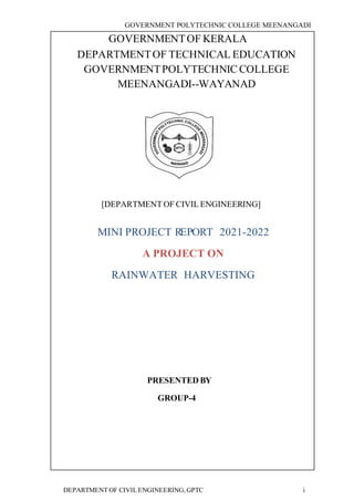 GOVERNMENT POLYTECHNIC COLLEGE MEENANGADI
DEPARTMENT OF CIVIL ENGINEERING, GPTC i
GOVERNMENTOF KERALA
[DEPARTMENT OF CIVIL ENGINEERING]
MINI PROJECT REPORT 2021-2022
A PROJECT ON
RAINWATER HARVESTING
PRESENTED BY
GROUP-4
DEPARTMENTOF TECHNICAL EDUCATION
GOVERNMENTPOLYTECHNIC COLLEGE
MEENANGADI--WAYANAD
 