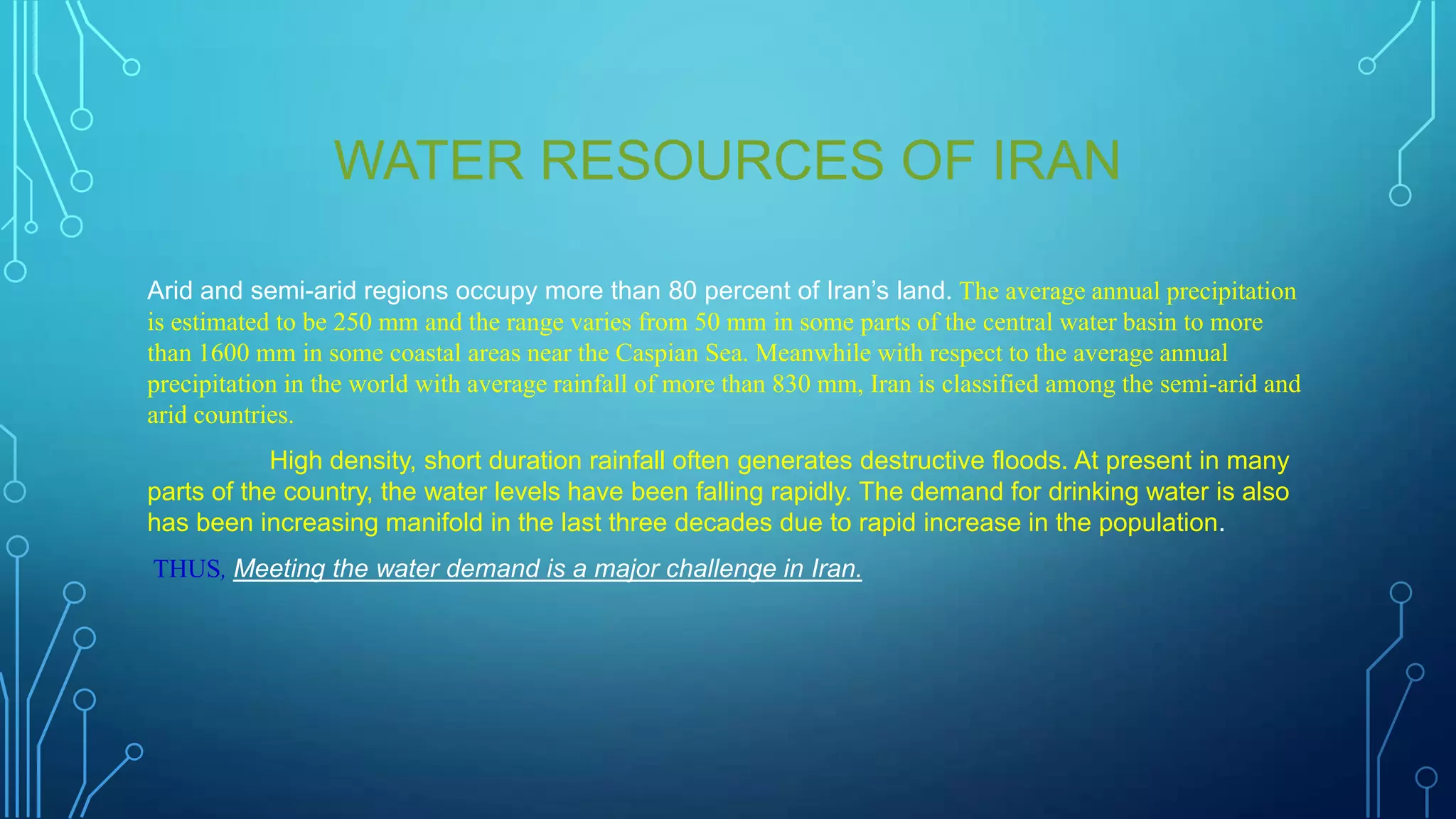WATER RESOURCES OF IRAN
Arid and semi-arid regions occupy more than 80 percent of Iran‟s land. The average annual precipitation
is estimated to be 250 mm and the range varies from 50 mm in some parts of the central water basin to more
than 1600 mm in some coastal areas near the Caspian Sea. Meanwhile with respect to the average annual
precipitation in the world with average rainfall of more than 830 mm, Iran is classified among the semi-arid and
arid countries.
High density, short duration rainfall often generates destructive floods. At present in many
parts of the country, the water levels have been falling rapidly. The demand for drinking water is also
has been increasing manifold in the last three decades due to rapid increase in the population.
THUS, Meeting the water demand is a major challenge in Iran.

 