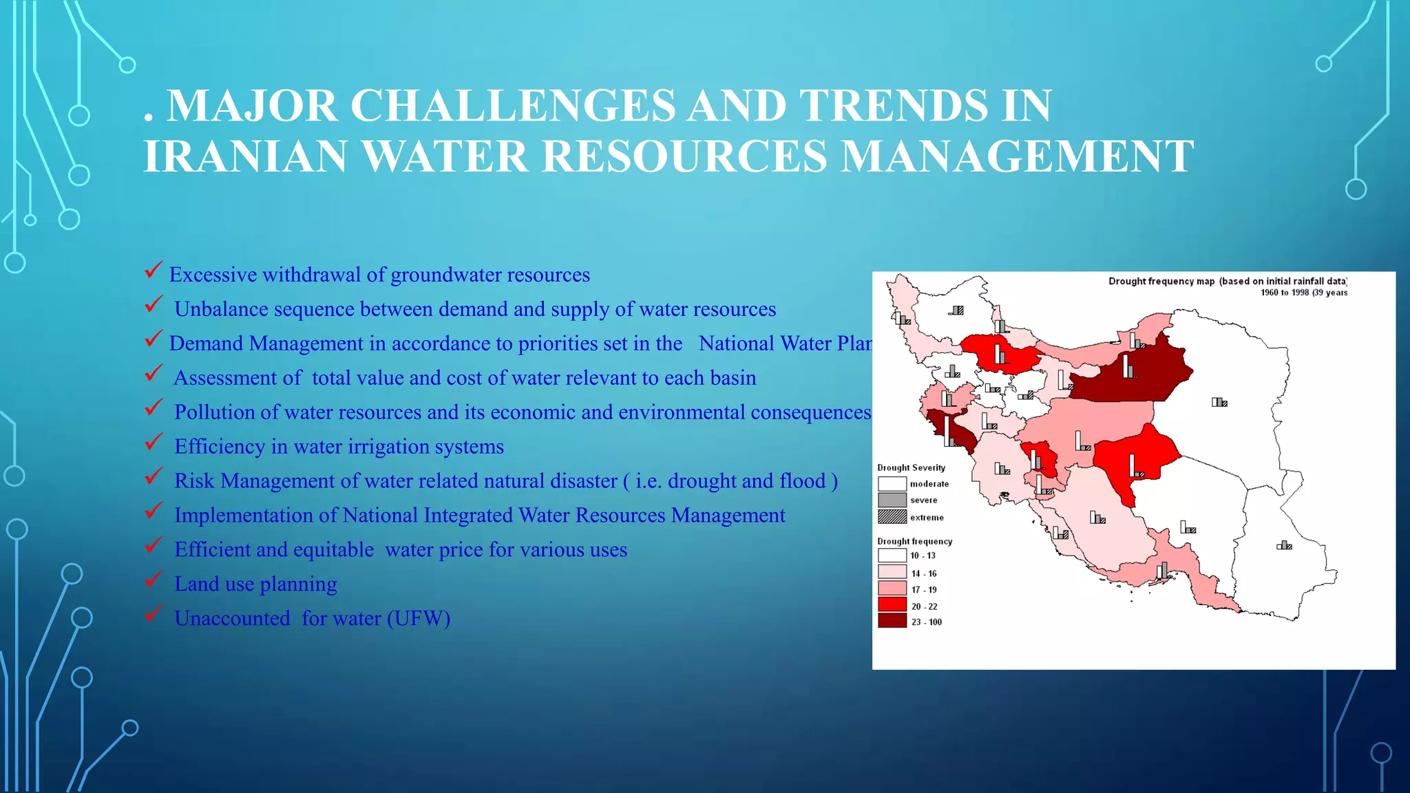 . MAJOR CHALLENGES AND TRENDS IN
IRANIAN WATER RESOURCES MANAGEMENT
 Excessive withdrawal of groundwater resources
 Unbalance sequence between demand and supply of water resources
 Demand Management in accordance to priorities set in the National Water Plan
 Assessment of total value and cost of water relevant to each basin
 Pollution of water resources and its economic and environmental consequences
 Efficiency in water irrigation systems
 Risk Management of water related natural disaster ( i.e. drought and flood )
 Implementation of National Integrated Water Resources Management
 Efficient and equitable water price for various uses
 Land use planning
 Unaccounted for water (UFW)

 