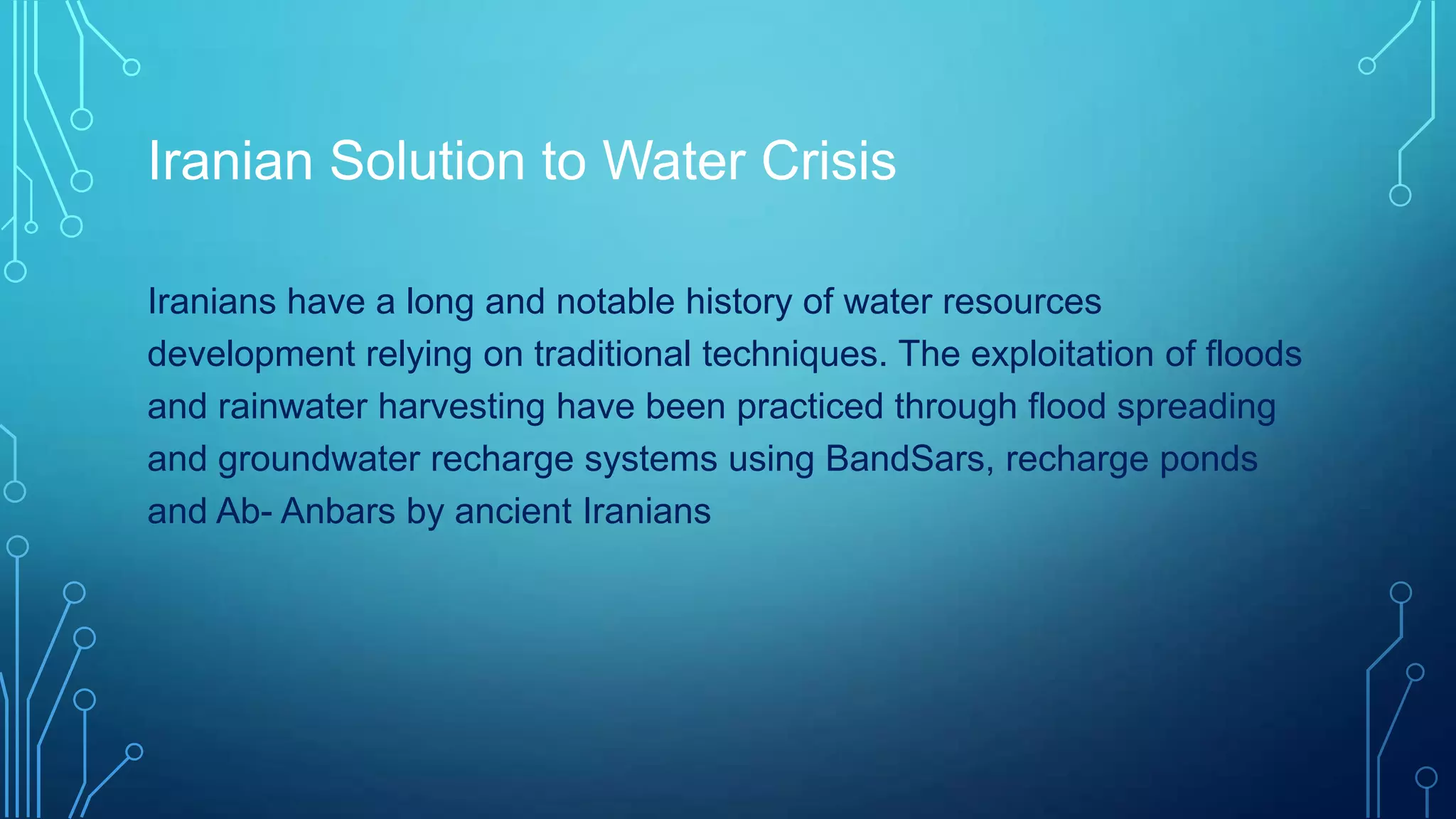 Iranian Solution to Water Crisis
Iranians have a long and notable history of water resources
development relying on traditional techniques. The exploitation of floods
and rainwater harvesting have been practiced through flood spreading
and groundwater recharge systems using BandSars, recharge ponds
and Ab- Anbars by ancient Iranians

 