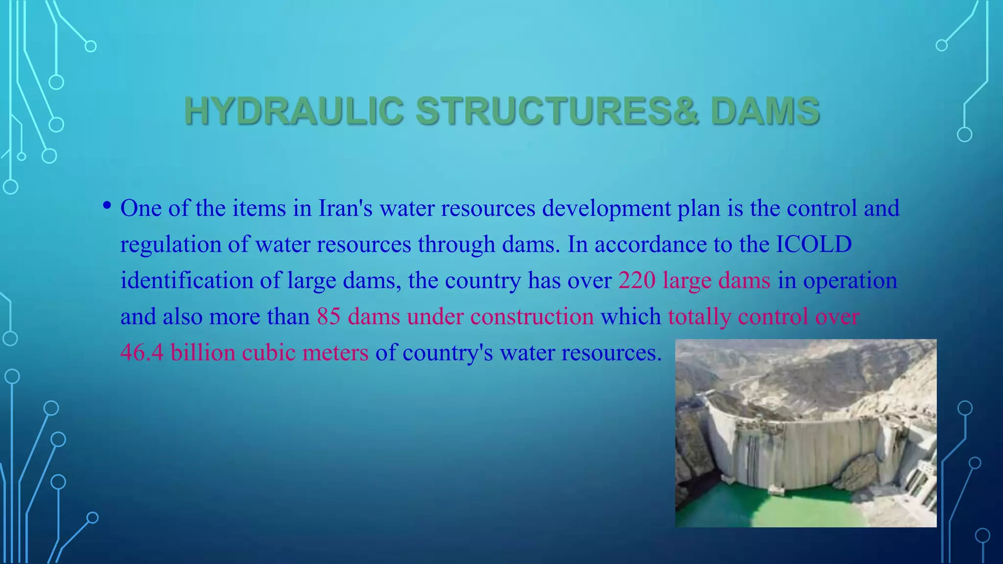 HYDRAULIC STRUCTURES& DAMS
• One of the items in Iran's water resources development plan is the control and
regulation of water resources through dams. In accordance to the ICOLD
identification of large dams, the country has over 220 large dams in operation
and also more than 85 dams under construction which totally control over
46.4 billion cubic meters of country's water resources.

 