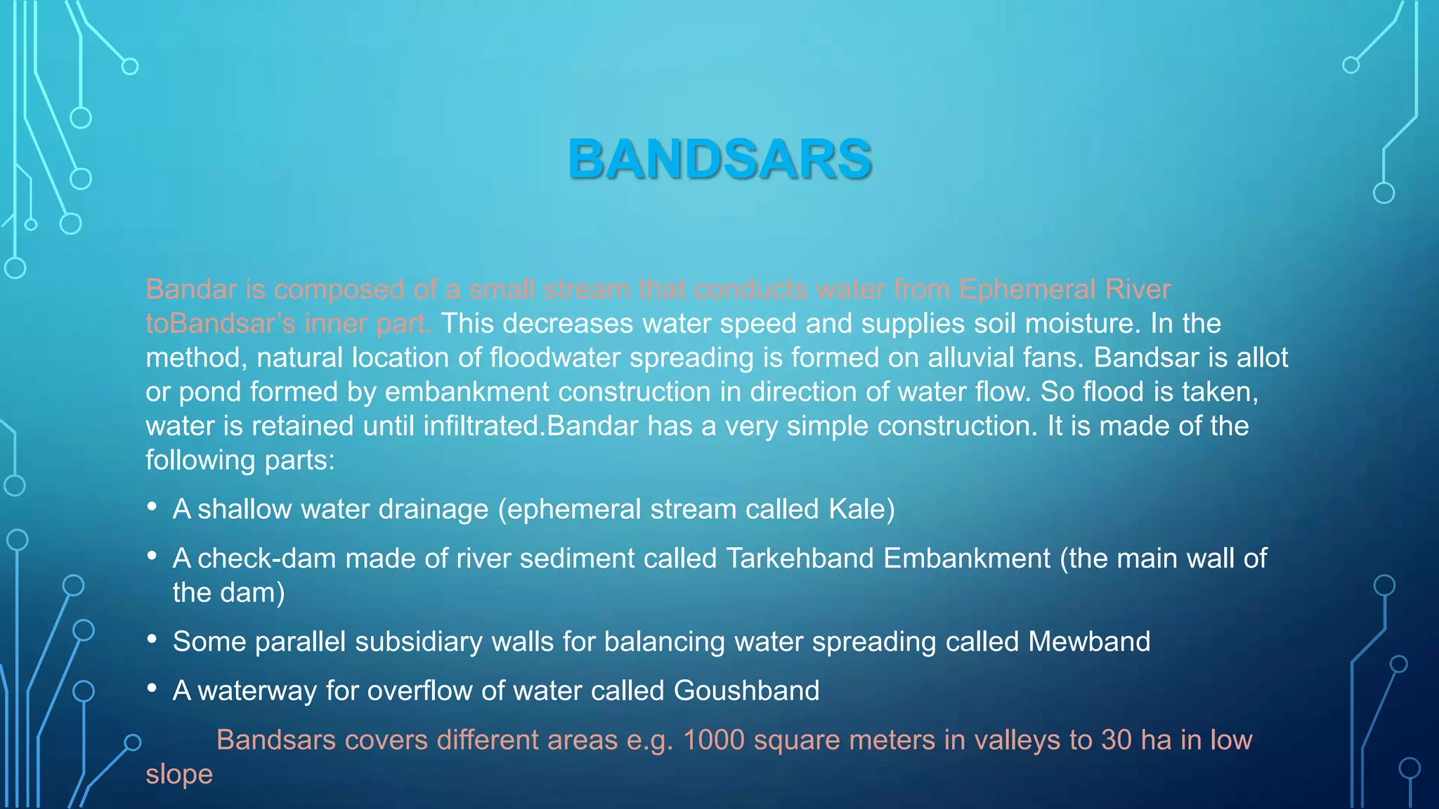 BANDSARS
Bandar is composed of a small stream that conducts water from Ephemeral River
toBandsar‟s inner part. This decreases water speed and supplies soil moisture. In the
method, natural location of floodwater spreading is formed on alluvial fans. Bandsar is allot
or pond formed by embankment construction in direction of water flow. So flood is taken,
water is retained until infiltrated.Bandar has a very simple construction. It is made of the
following parts:

•
•

A shallow water drainage (ephemeral stream called Kale)

•
•

Some parallel subsidiary walls for balancing water spreading called Mewband

A check-dam made of river sediment called Tarkehband Embankment (the main wall of
the dam)

A waterway for overflow of water called Goushband
Bandsars covers different areas e.g. 1000 square meters in valleys to 30 ha in low

slope

 