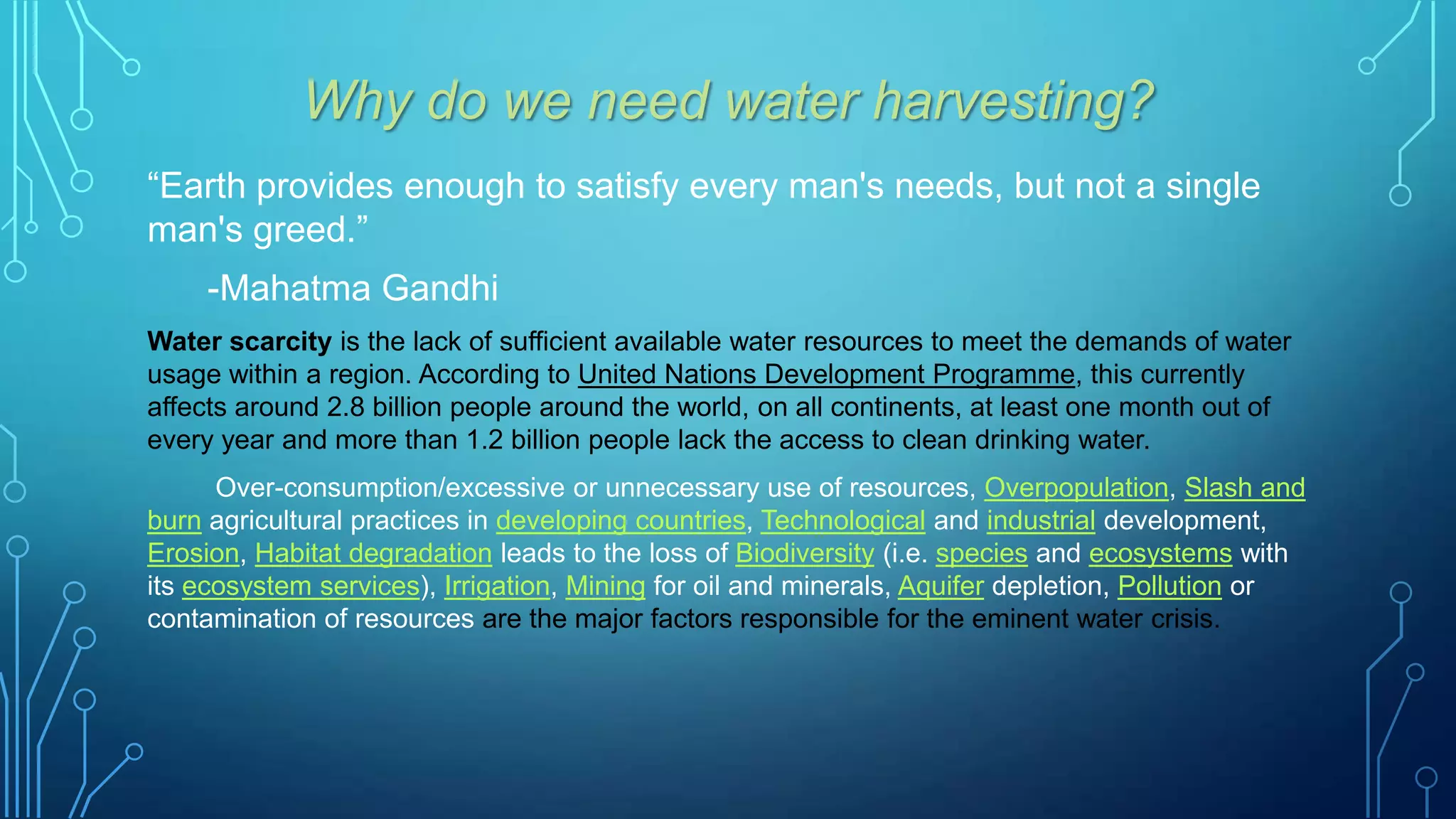 Why do we need water harvesting?
“Earth provides enough to satisfy every man's needs, but not a single
man's greed.”
-Mahatma Gandhi
Water scarcity is the lack of sufficient available water resources to meet the demands of water
usage within a region. According to United Nations Development Programme, this currently
affects around 2.8 billion people around the world, on all continents, at least one month out of
every year and more than 1.2 billion people lack the access to clean drinking water.
Over-consumption/excessive or unnecessary use of resources, Overpopulation, Slash and
burn agricultural practices in developing countries, Technological and industrial development,
Erosion, Habitat degradation leads to the loss of Biodiversity (i.e. species and ecosystems with
its ecosystem services), Irrigation, Mining for oil and minerals, Aquifer depletion, Pollution or
contamination of resources are the major factors responsible for the eminent water crisis.

 
