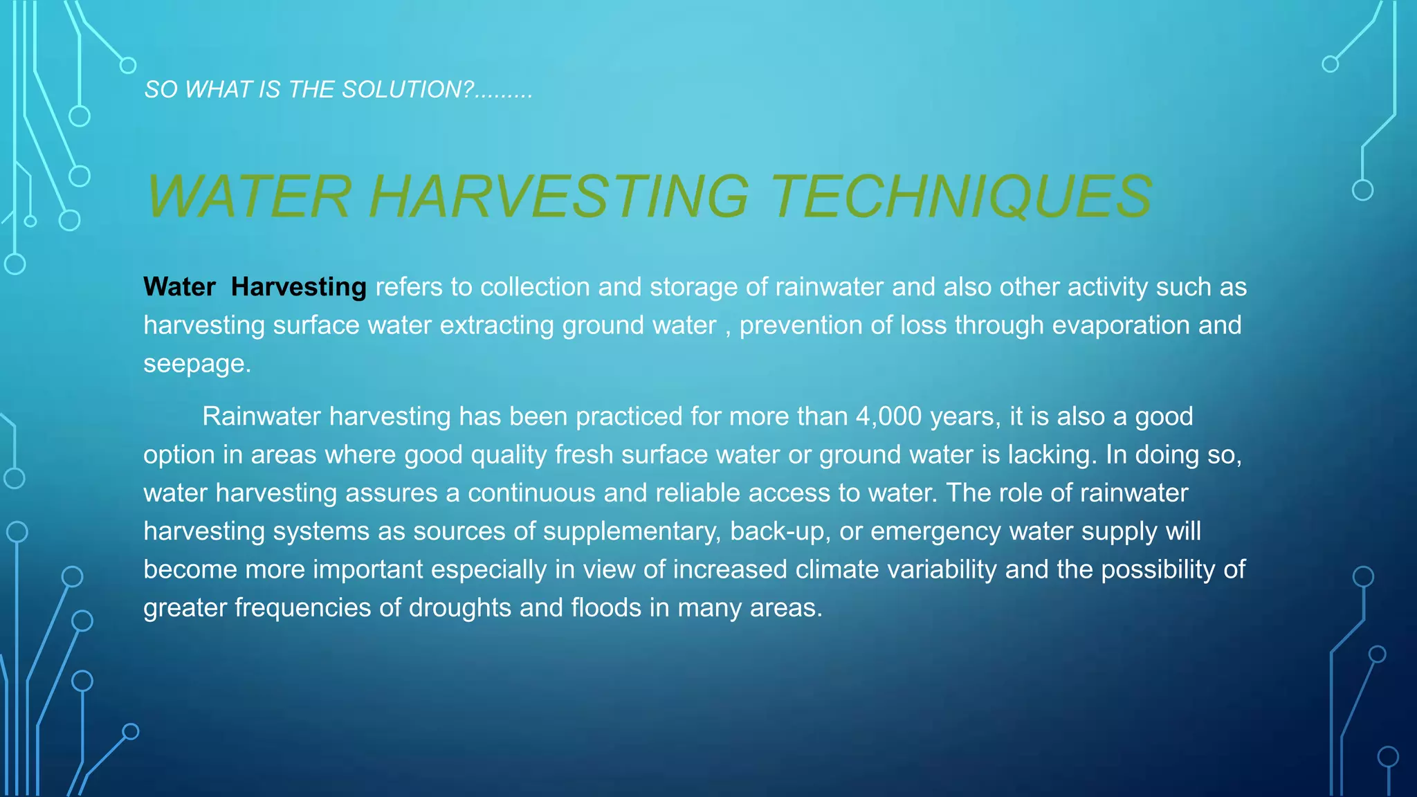 SO WHAT IS THE SOLUTION?.........

WATER HARVESTING TECHNIQUES
Water Harvesting refers to collection and storage of rainwater and also other activity such as
harvesting surface water extracting ground water , prevention of loss through evaporation and
seepage.
Rainwater harvesting has been practiced for more than 4,000 years, it is also a good
option in areas where good quality fresh surface water or ground water is lacking. In doing so,
water harvesting assures a continuous and reliable access to water. The role of rainwater
harvesting systems as sources of supplementary, back-up, or emergency water supply will
become more important especially in view of increased climate variability and the possibility of
greater frequencies of droughts and floods in many areas.

 