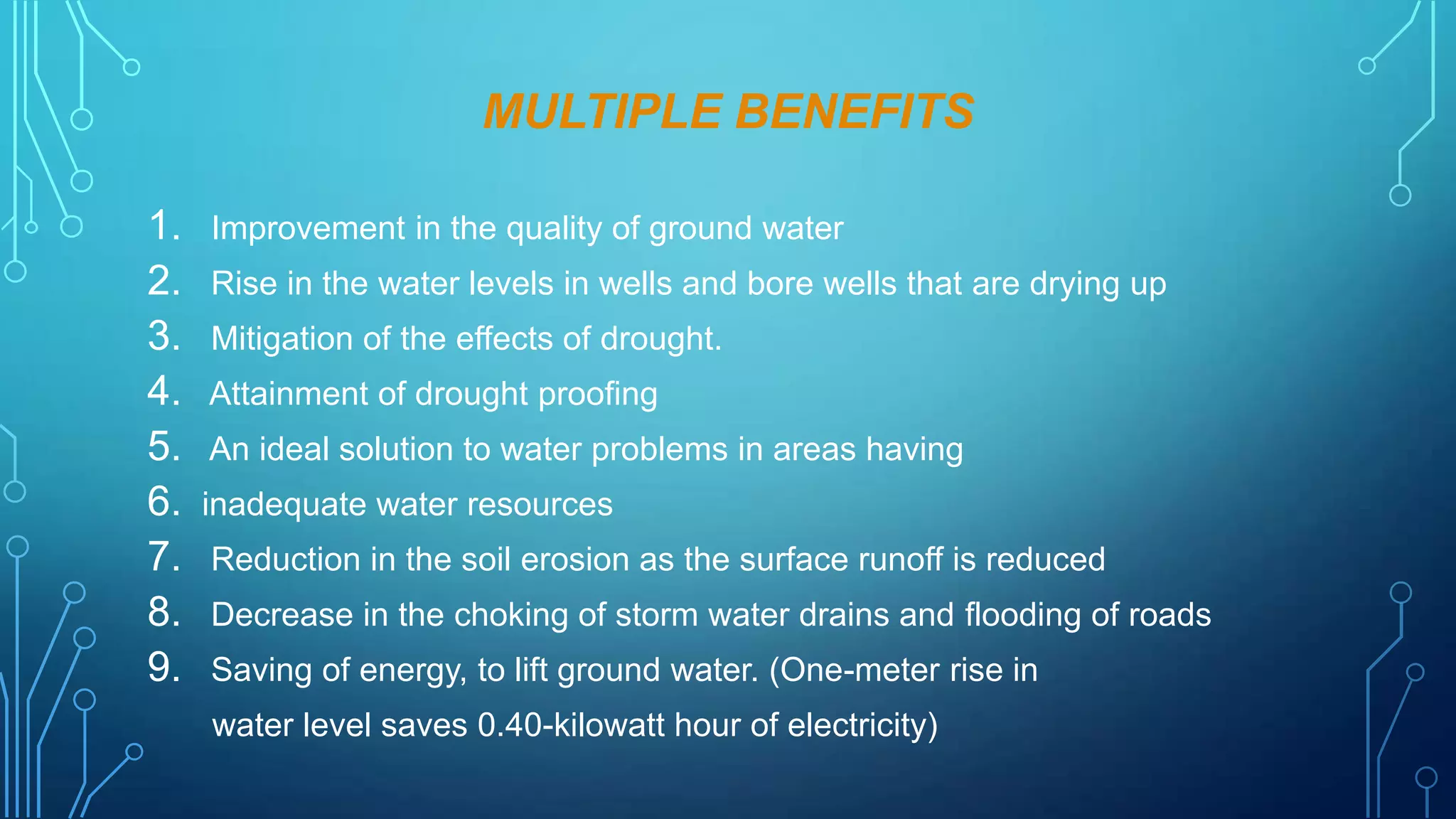 MULTIPLE BENEFITS
1. Improvement in the quality of ground water
2. Rise in the water levels in wells and bore wells that are drying up
3. Mitigation of the effects of drought.
4. Attainment of drought proofing
5. An ideal solution to water problems in areas having
6. inadequate water resources
7. Reduction in the soil erosion as the surface runoff is reduced
8. Decrease in the choking of storm water drains and flooding of roads
9. Saving of energy, to lift ground water. (One-meter rise in
water level saves 0.40-kilowatt hour of electricity)

 