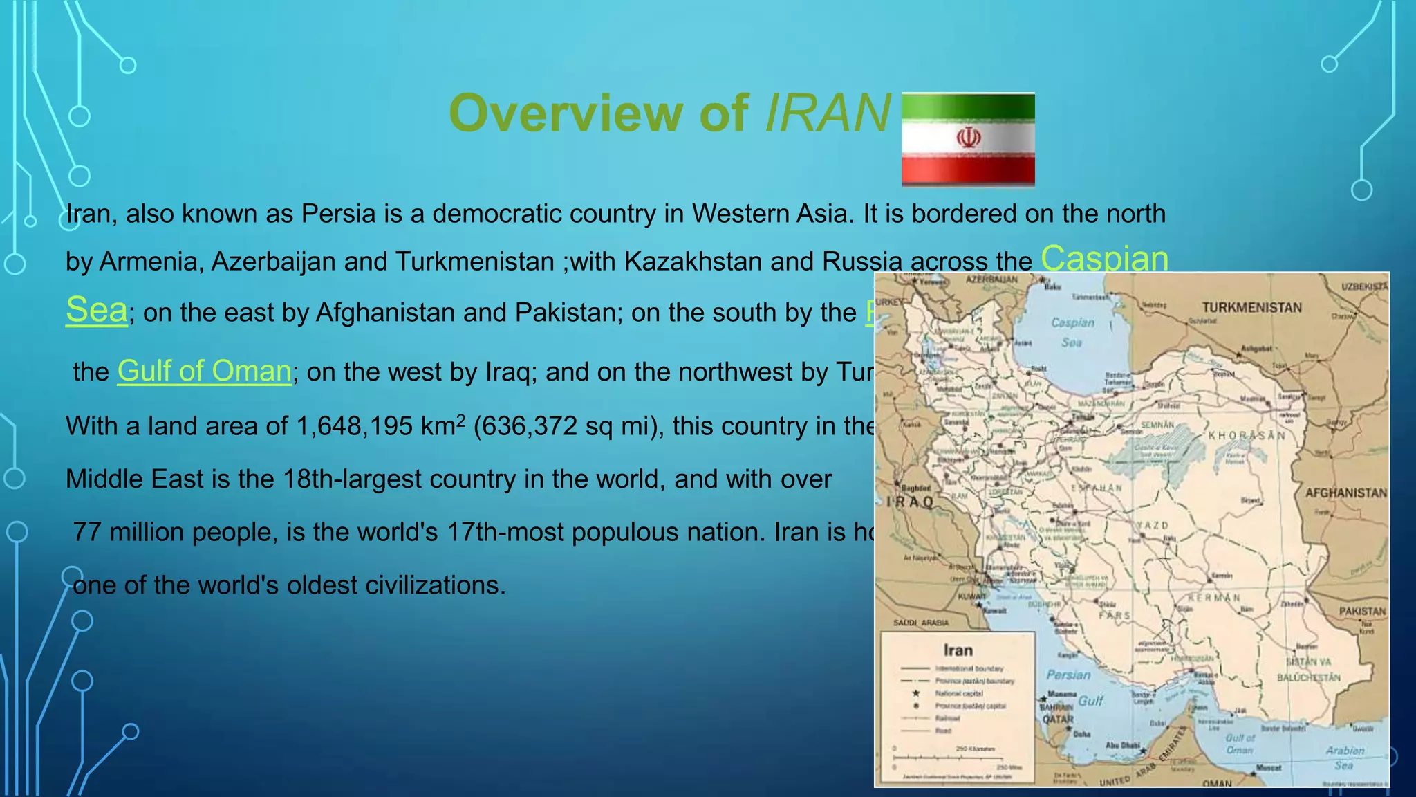 Overview of IRAN
Iran, also known as Persia is a democratic country in Western Asia. It is bordered on the north
by Armenia, Azerbaijan and Turkmenistan ;with Kazakhstan and Russia across the Caspian

Sea; on the east by Afghanistan and Pakistan; on the south by the Persian Gulf and
the Gulf of Oman; on the west by Iraq; and on the northwest by Turkey.
With a land area of 1,648,195 km2 (636,372 sq mi), this country in the
Middle East is the 18th-largest country in the world, and with over
77 million people, is the world's 17th-most populous nation. Iran is home to
one of the world's oldest civilizations.

 