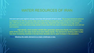 WATER RESOURCES OF IRAN
Arid and semi-arid regions occupy more than 80 percent of Iran‟s land. The average annual precipitation
is estimated to be 250 mm and the range varies from 50 mm in some parts of the central water basin to more
than 1600 mm in some coastal areas near the Caspian Sea. Meanwhile with respect to the average annual
precipitation in the world with average rainfall of more than 830 mm, Iran is classified among the semi-arid and
arid countries.
High density, short duration rainfall often generates destructive floods. At present in many
parts of the country, the water levels have been falling rapidly. The demand for drinking water is also
has been increasing manifold in the last three decades due to rapid increase in the population.
THUS, Meeting the water demand is a major challenge in Iran.

 
