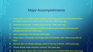 Major Accomplishments
1. Construction of a 50 Km water transfer tunnel (Aqueduct) from the Karkheh River
to Chogha-Zanbil south west of Iran more than 3000 years ago;

2. Hydraulic structures - Chogha-Zanbil temple, 3000 years ago;
3. Invention and development of 80000 Qanats for groundwater extraction and
utilizationover the last 3000 years;

4. Dam construction over the last 2000 years;
5. Mizan dam in Shooshtar and bridge-dam of Shooshtar, 500 meters long with 40
bays;

6. Bahram dam on Gharah-Aghage, south of the city of Shiraz, 2000 years ago;
7. Sheikh-Bahaii water allocation scheme, 400 years ago.
8. In recent years, dams with a total capacity of around 20000 MCM have been built

 