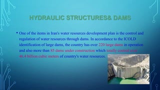 HYDRAULIC STRUCTURES& DAMS
• One of the items in Iran's water resources development plan is the control and
regulation of water resources through dams. In accordance to the ICOLD
identification of large dams, the country has over 220 large dams in operation
and also more than 85 dams under construction which totally control over
46.4 billion cubic meters of country's water resources.

 