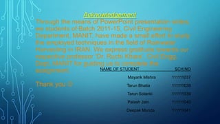 Acknowledgement
Through the means of PowerPoint presentation slides,
we students of Batch 2011-15, Civil Engineering
Department, MANIT, have made a small effort to study
the employed techniques in the field of Rainwater
Harvesting in IRAN. We express gratitude towards our
respective professor „Dr. Ruchi Khare‟, Civil Engg.
Dept, MANIT for guiding us to complete the
NAME OF STUDENT
SCH.NO
assignment.
Mayank Mishra

Thank you 

111111037

Tarun Bhatia

111111038

Tarun Solanki

111111039

Palash Jain

111111040

Deepak Munda

111111041

 