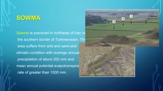 SOWMA
Sowma is practiced in northeast of Iran near
the southern border of Turkmenistan. This
area suffers from arid and semi-arid
climatic condition with average annual
precipitation of about 200 mm and
mean annual potential evapotranspiration
rate of greater than 1000 mm.

 
