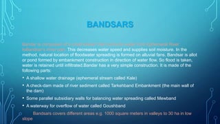 BANDSARS
Bandar is composed of a small stream that conducts water from Ephemeral River
toBandsar‟s inner part. This decreases water speed and supplies soil moisture. In the
method, natural location of floodwater spreading is formed on alluvial fans. Bandsar is allot
or pond formed by embankment construction in direction of water flow. So flood is taken,
water is retained until infiltrated.Bandar has a very simple construction. It is made of the
following parts:

•
•

A shallow water drainage (ephemeral stream called Kale)

•
•

Some parallel subsidiary walls for balancing water spreading called Mewband

A check-dam made of river sediment called Tarkehband Embankment (the main wall of
the dam)

A waterway for overflow of water called Goushband
Bandsars covers different areas e.g. 1000 square meters in valleys to 30 ha in low

slope

 