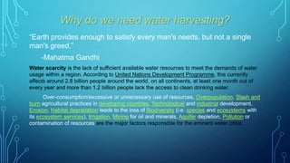 Why do we need water harvesting?
“Earth provides enough to satisfy every man's needs, but not a single
man's greed.”
-Mahatma Gandhi
Water scarcity is the lack of sufficient available water resources to meet the demands of water
usage within a region. According to United Nations Development Programme, this currently
affects around 2.8 billion people around the world, on all continents, at least one month out of
every year and more than 1.2 billion people lack the access to clean drinking water.
Over-consumption/excessive or unnecessary use of resources, Overpopulation, Slash and
burn agricultural practices in developing countries, Technological and industrial development,
Erosion, Habitat degradation leads to the loss of Biodiversity (i.e. species and ecosystems with
its ecosystem services), Irrigation, Mining for oil and minerals, Aquifer depletion, Pollution or
contamination of resources are the major factors responsible for the eminent water crisis.

 