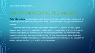 SO WHAT IS THE SOLUTION?.........

WATER HARVESTING TECHNIQUES
Water Harvesting refers to collection and storage of rainwater and also other activity such as
harvesting surface water extracting ground water , prevention of loss through evaporation and
seepage.
Rainwater harvesting has been practiced for more than 4,000 years, it is also a good
option in areas where good quality fresh surface water or ground water is lacking. In doing so,
water harvesting assures a continuous and reliable access to water. The role of rainwater
harvesting systems as sources of supplementary, back-up, or emergency water supply will
become more important especially in view of increased climate variability and the possibility of
greater frequencies of droughts and floods in many areas.

 
