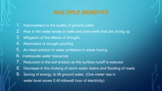 MULTIPLE BENEFITS
1. Improvement in the quality of ground water
2. Rise in the water levels in wells and bore wells that are drying up
3. Mitigation of the effects of drought.
4. Attainment of drought proofing
5. An ideal solution to water problems in areas having
6. inadequate water resources
7. Reduction in the soil erosion as the surface runoff is reduced
8. Decrease in the choking of storm water drains and flooding of roads
9. Saving of energy, to lift ground water. (One-meter rise in
water level saves 0.40-kilowatt hour of electricity)

 