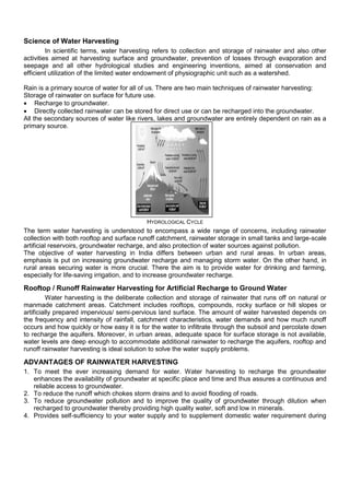 Science of Water Harvesting
In scientific terms, water harvesting refers to collection and storage of rainwater and also other
activities aimed at harvesting surface and groundwater, prevention of losses through evaporation and
seepage and all other hydrological studies and engineering inventions, aimed at conservation and
efficient utilization of the limited water endowment of physiographic unit such as a watershed.
Rain is a primary source of water for all of us. There are two main techniques of rainwater harvesting:
Storage of rainwater on surface for future use.
 Recharge to groundwater.
 Directly collected rainwater can be stored for direct use or can be recharged into the groundwater.
All the secondary sources of water like rivers, lakes and groundwater are entirely dependent on rain as a
primary source.

HYDROLOGICAL CYCLE

The term water harvesting is understood to encompass a wide range of concerns, including rainwater
collection with both rooftop and surface runoff catchment, rainwater storage in small tanks and large-scale
artificial reservoirs, groundwater recharge, and also protection of water sources against pollution.
The objective of water harvesting in India differs between urban and rural areas. In urban areas,
emphasis is put on increasing groundwater recharge and managing storm water. On the other hand, in
rural areas securing water is more crucial. There the aim is to provide water for drinking and farming,
especially for life-saving irrigation, and to increase groundwater recharge.

Rooftop / Runoff Rainwater Harvesting for Artificial Recharge to Ground Water
Water harvesting is the deliberate collection and storage of rainwater that runs off on natural or
manmade catchment areas. Catchment includes rooftops, compounds, rocky surface or hill slopes or
artificially prepared impervious/ semi-pervious land surface. The amount of water harvested depends on
the frequency and intensity of rainfall, catchment characteristics, water demands and how much runoff
occurs and how quickly or how easy it is for the water to infiltrate through the subsoil and percolate down
to recharge the aquifers. Moreover, in urban areas, adequate space for surface storage is not available,
water levels are deep enough to accommodate additional rainwater to recharge the aquifers, rooftop and
runoff rainwater harvesting is ideal solution to solve the water supply problems.

ADVANTAGES OF RAINWATER HARVESTING
1. To meet the ever increasing demand for water. Water harvesting to recharge the groundwater
enhances the availability of groundwater at specific place and time and thus assures a continuous and
reliable access to groundwater.
2. To reduce the runoff which chokes storm drains and to avoid flooding of roads.
3. To reduce groundwater pollution and to improve the quality of groundwater through dilution when
recharged to groundwater thereby providing high quality water, soft and low in minerals.
4. Provides self-sufficiency to your water supply and to supplement domestic water requirement during

 