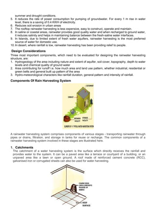 summer and drought conditions.
5. It reduces the rate of power consumption for pumping of groundwater. For every 1 m rise in water
level, there is a saving of 0.4 KWH of electricity.
6. Reduces soil erosion in urban areas
7. The rooftop rainwater harvesting is less expensive, easy to construct, operate and maintain.
8. In saline or coastal areas, rainwater provides good quality water and when recharged to ground water,
it reduces salinity and helps in maintaining balance between the fresh-saline water interfaces.
9. In Islands, due to limited extent of fresh water aquifers, rainwater harvesting is the most preferred
source of water for domestic use.
10. In desert, where rainfall is low, rainwater harvesting has been providing relief to people.

Design Considerations
Three most important components, which need to be evaluated for designing the rainwater harvesting
structure, are:
1. Hydrogeology of the area including nature and extent of aquifer, soil cover, topography, depth to water
levels and chemical quality of ground water
2. Area contributing for runoff i.e. how much area and land use pattern, whether industrial, residential or
green belts and general built up pattern of the area
3. Hydro-meteorological characters like rainfall duration, general pattern and intensity of rainfall.

Components Of Rain Harvesting System

A rainwater harvesting system comprises components of various stages - transporting rainwater through
pipes or drains, filtration, and storage in tanks for reuse or recharge. The common components of a
rainwater harvesting system involved in these stages are illustrated here.

1. Catchments
The catchment of a water harvesting system is the surface which directly receives the rainfall and
provides water to the system. It can be a paved area like a terrace or courtyard of a building, or an
unpaved area like a lawn or open ground. A roof made of reinforced cement concrete (RCC),
galvanised iron or corrugated sheets can also be used for water harvesting.

 