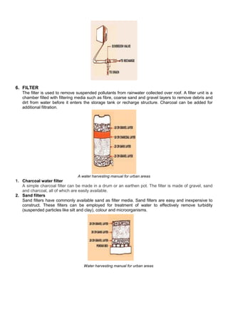 6. FILTER
The filter is used to remove suspended pollutants from rainwater collected over roof. A filter unit is a
chamber filled with filtering media such as fibre, coarse sand and gravel layers to remove debris and
dirt from water before it enters the storage tank or recharge structure. Charcoal can be added for
additional filtration.

A water harvesting manual for urban areas

1. Charcoal water filter
A simple charcoal filter can be made in a drum or an earthen pot. The filter is made of gravel, sand
and charcoal, all of which are easily available.
2. Sand filters
Sand filters have commonly available sand as filter media. Sand filters are easy and inexpensive to
construct. These filters can be employed for treatment of water to effectively remove turbidity
(suspended particles like silt and clay), colour and microorganisms.

Water harvesting manual for urban areas

 