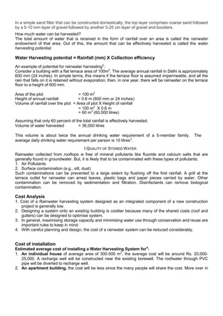 In a simple sand filter that can be constructed domestically, the top layer comprises coarse sand followed
by a 5-10 mm layer of gravel followed by another 5-25 cm layer of gravel and boulders.
How much water can be harvested?
The total amount of water that is received in the form of rainfall over an area is called the rainwater
endowment of that area. Out of this, the amount that can be effectively harvested is called the water
harvesting potential.

Water Harvesting potential = Rainfall (mm) X Collection efficiency
An example of potential for rainwater harvesting2:
Consider a building with a flat terrace area of 100m2. The average annual rainfall in Delhi is approximately
600 mm (24 inches). In simple terms, this means if the terrace floor is assumed impermeable, and all the
rain that falls on it is retained without evaporation, then, in one year, there will be rainwater on the terrace
floor to a height of 600 mm.
Area of the plot
= 100 m2
Height of annual rainfall
= 0.6 m (600 mm or 24 inches)
Volume of rainfall over the plot = Area of plot X Height of rainfall
= 100 m2 X 0.6 m
= 60 m3 (60,000 litres)
Assuming that only 60 percent of the total rainfall is effectively harvested,
Volume of water harvested
= 36,000 litres
This volume is about twice the annual drinking water requirement of a 5-member family.
average daily drinking water requirement per person is 10 litres3.

The

I.QUALITY OF STORED W ATER
Rainwater collected from rooftops is free of mineral pollutants like fluoride and calcium salts that are
generally found in groundwater. But, it is likely that to be contaminated with these types of pollutants:
1. Air Pollutants
2. Surface contamination (e.g., silt, dust)
Such contaminations can be prevented to a large extent by flushing off the first rainfall. A grill at the
terrace outlet for rainwater can arrest leaves, plastic bags and paper pieces carried by water. Other
contamination can be removed by sedimentation and filtration. Disinfectants can remove biological
contamination.

Cost Analysis
1. Cost of a Rainwater harvesting system designed as an integrated component of a new construction
project is generally low.
2. Designing a system onto an existing building is costlier because many of the shared costs (roof and
gutters) can be designed to optimise system.
3. In general, maximising storage capacity and minimising water use through conservation and reuse are
important rules to keep in mind.
4. With careful planning and design, the cost of a rainwater system can be reduced considerably.

Cost of installation
Estimated average cost of installing a Water Harvesting System for4:
1. An individual house of average area of 300-500 m2, the average cost will be around Rs. 20,00025,000. A recharge well will be constructed near the existing borewell. The roofwater through PVC
pipe will be diverted to recharge well.
2. An apartment building, the cost will be less since the many people will share the cost. More over in

 