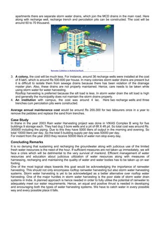 apartments there are separate storm water drains, which join the MCD drains in the main road. Here
along with recharge well, recharge trench and percolation pits can be constructed. The cost will be
around 60 to 70 thousand.

3. A colony, the cost will be much less. For instance, around 36 recharge wells were installed at the cost
of 8 lakh, which is around Rs 500-600 per house. In many colonies storm water drains are present but
it is difficult to isolate them from sewage drains because there has been violation of the drainage
master plan. Also, these drains are not properly maintained. Hence, care needs to be taken while
using storm water for water harvesting.
Rooftop harvesting is preferred because the silt load is less. In storm water drain the silt load is high
and generally the municipality does not maintain the storm drains properly.
4. An institution with campus, the cost was around 4 lac. Here two recharge wells and three
trenches cum percolation pits were constructed.
Average annual maintenance cost would be around Rs 200-300 for two labourers once in a year to
remove the pebbles and replace the sand from trenches.

Case Study
In thane in the year 2003 Rain water Harvesting project was done in VIKAS Complex B wing for five
buildings 9 storage each. They had dug 3 bore wells and a pit of 6ft X 4ft pit. So total cost was around Rs.
300000 including the piping. Due to this they have 5000 liters of output in the morning and evening. So
total 10000 liters per day. So the total 5 building supply per day was 50000 per day.
For instant from the year 2003 they receive 50000 liters of water non stop every day.

Concluding Remarks
It is no denying that sustaining and recharging the groundwater along with judicious use of the limited
fresh water resources is the need of the hour. If sufficient measures are not taken up immediately, we will
face a crisis which will be detrimental to the very survival of mankind. Efficient management of water
resources and education about judicious utilization of water resources along with measures of
harnessing, recharging and maintaining the quality of water and water bodies has to be taken up on war
footing.
One of the most logical steps towards this goal would be acknowledging the importance of rainwater
harvesting. This should not only encompass rooftop rainwater harvesting but also storm water harvesting
systems. Storm water harvesting is yet to be acknowledged as a better alternative over rooftop water
harvesting. One of the major hurdles in storm water harvesting is the poor state of storm water drain
systems in India. A planned approach is hence needed in order to fully utilise the potential of rainwater to
adequately meet our water requirements. Hence, an equal and positive thrust is needed in developing
and encouraging both the types of water harvesting systems. We have to catch water in every possible
way and every possible place it falls.

 