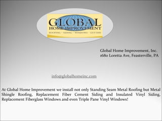 Global Home Improvement, Inc. 1680 Loretta Ave, Feasterville, PA [email_address] At Global Home Improvement we install not only Standing Seam Metal Roofing but Metal Shingle Roofing, Replacement Fiber Cement Siding and Insulated Vinyl Siding, Replacement Fiberglass Windows and even Triple Pane Vinyl Windows! 