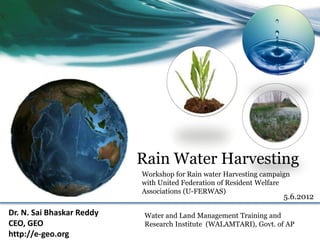 Rain Water Harvesting
                           Workshop for Rain water Harvesting campaign
                           with United Federation of Resident Welfare
                           Associations (U-FERWAS)
                                                                    5.6.2012

Dr. N. Sai Bhaskar Reddy    Water and Land Management Training and
CEO, GEO                    Research Institute (WALAMTARI), Govt. of AP
http://e-geo.org
 