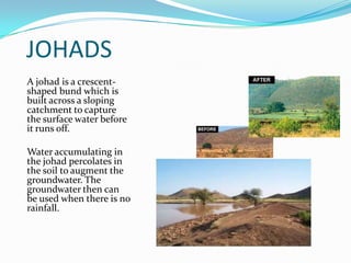 JOHADS
A johad is a crescent-
shaped bund which is
built across a sloping
catchment to capture
the surface water before
it runs off.

Water accumulating in
the johad percolates in
the soil to augment the
groundwater. The
groundwater then can
be used when there is no
rainfall.
 