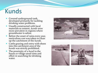 Kunds
 Covered underground tank,
  developed primarily for tackling
    drinking water problems.
   Usually constructed with local
    materials or cement, kunds were
    more prevalent in regions where
    groundwater is saline.
   Before the onset of rains every year,
    meticulous care was taken to clean
    up the catchment of the kunds.
   Cattle grazing and entry with shoes
    into the catchment area of the
    kunds was strictly prohibited.
   The proximity of a kund to the
    house or village saved time and
    effort in searching for drinking
    water.
 