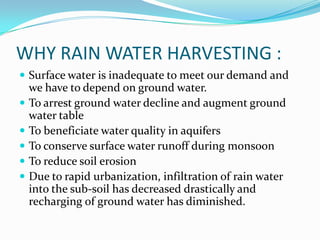 WHY RAIN WATER HARVESTING :
 Surface water is inadequate to meet our demand and
    we have to depend on ground water.
   To arrest ground water decline and augment ground
    water table
   To beneficiate water quality in aquifers
   To conserve surface water runoff during monsoon
   To reduce soil erosion
   Due to rapid urbanization, infiltration of rain water
    into the sub-soil has decreased drastically and
    recharging of ground water has diminished.
 