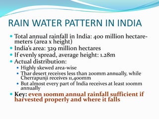 RAIN WATER PATTERN IN INDIA
 Total annual rainfall in India: 400 million hectare-
  meters (area x height)
 India’s area: 329 million hectares
 If evenly spread, average height: 1.28m
 Actual distribution:
   Highly skewed area-wise
   Thar desert receives less than 200mm annually, while
    Cherrapunji receives 11,400mm
   But almost every part of India receives at least 100mm
    annually
 Key: even 100mm annual rainfall sufficient if
  harvested properly and where it falls
 