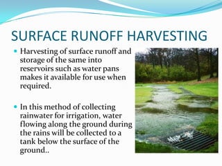 SURFACE RUNOFF HARVESTING
 Harvesting of surface runoff and
 storage of the same into
 reservoirs such as water pans
 makes it available for use when
 required.

 In this method of collecting
 rainwater for irrigation, water
 flowing along the ground during
 the rains will be collected to a
 tank below the surface of the
 ground..
 