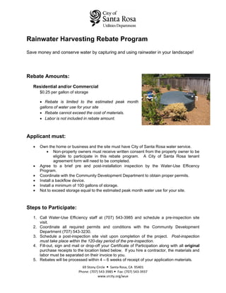 Rainwater Harvesting Rebate Program
Save money and conserve water by capturing and using rainwater in your landscape!




Rebate Amounts:
   Residential and/or Commercial
       $0.25 per gallon of storage

       • Rebate is limited to the estimated peak month
       gallons of water use for your site
       • Rebate cannot exceed the cost of materials.
       • Labor is not included in rebate amount.



Applicant must:
   •   Own the home or business and the site must have City of Santa Rosa water service.
           • Non-property owners must receive written consent from the property owner to be
                eligible to participate in this rebate program. A City of Santa Rosa tenant
                agreement form will need to be completed.
   •   Agree to a brief pre and post-installation inspection by the Water-Use Efficency
       Program.
   •   Coordinate with the Community Development Department to obtain proper permits.
   •   Install a backflow device.
   •   Install a minimum of 100 gallons of storage.
   •   Not to exceed storage equal to the estimated peak month water use for your site.



Steps to Participate:
   1. Call Water-Use Efficiency staff at (707) 543-3985 and schedule a pre-inspection site
      visit.
   2. Coordinate all required permits and conditions with the Community Development
      Department (707) 543-3230.
   3. Schedule a post-inspection site visit upon completion of the project. Post-inspection
      must take place within the 120-day period of the pre-inspection.
   4. Fill-out, sign and mail or drop-off your Certificate of Participation along with all original
      purchase receipts to the location listed below. If you hire a contractor, the materials and
      labor must be separated on their invoice to you.
   5. Rebates will be processed within 4 – 6 weeks of receipt of your application materials.
                               69 Stony Circle     Santa Rosa, CA  95401 
                             Phone: (707) 543‐3985    Fax: (707) 543‐3937 
                                         www.srcity.org/wue 
 